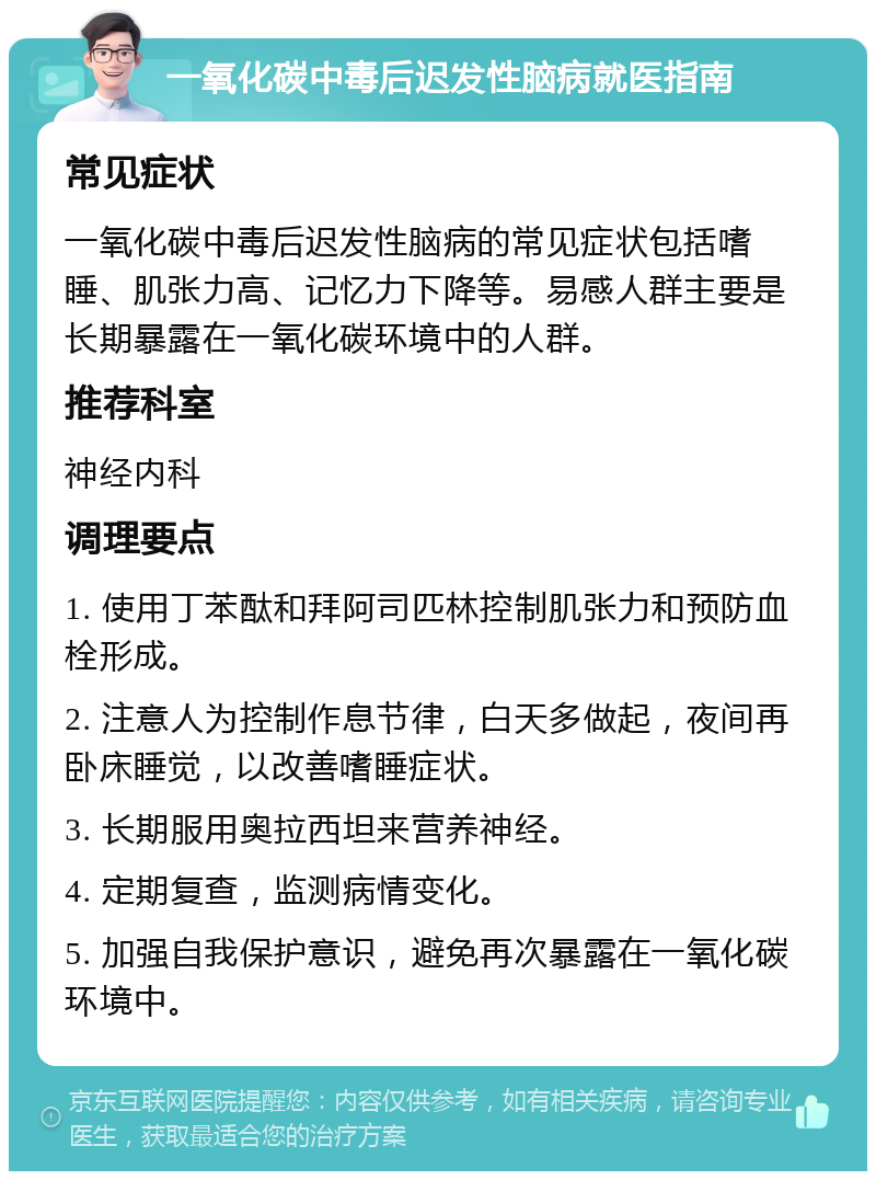 一氧化碳中毒后迟发性脑病就医指南 常见症状 一氧化碳中毒后迟发性脑病的常见症状包括嗜睡、肌张力高、记忆力下降等。易感人群主要是长期暴露在一氧化碳环境中的人群。 推荐科室 神经内科 调理要点 1. 使用丁苯酞和拜阿司匹林控制肌张力和预防血栓形成。 2. 注意人为控制作息节律，白天多做起，夜间再卧床睡觉，以改善嗜睡症状。 3. 长期服用奥拉西坦来营养神经。 4. 定期复查，监测病情变化。 5. 加强自我保护意识，避免再次暴露在一氧化碳环境中。