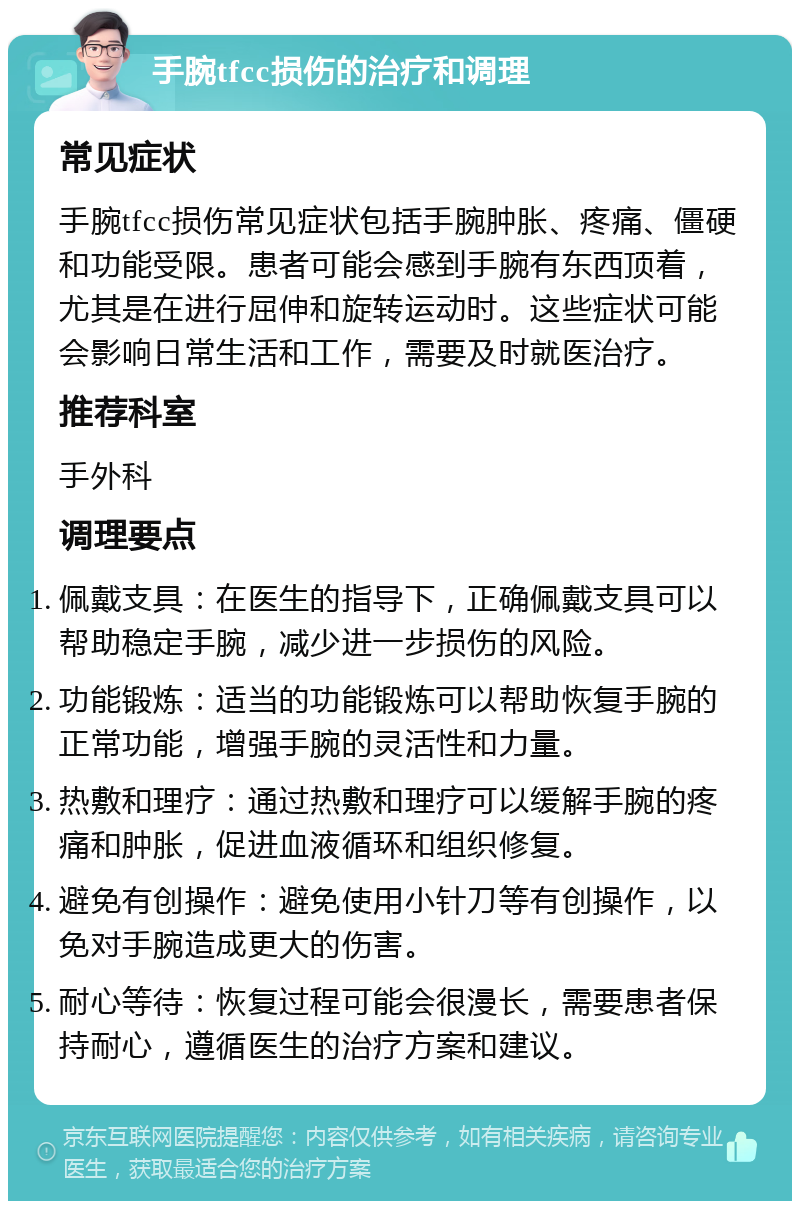 手腕tfcc损伤的治疗和调理 常见症状 手腕tfcc损伤常见症状包括手腕肿胀、疼痛、僵硬和功能受限。患者可能会感到手腕有东西顶着，尤其是在进行屈伸和旋转运动时。这些症状可能会影响日常生活和工作，需要及时就医治疗。 推荐科室 手外科 调理要点 佩戴支具：在医生的指导下，正确佩戴支具可以帮助稳定手腕，减少进一步损伤的风险。 功能锻炼：适当的功能锻炼可以帮助恢复手腕的正常功能，增强手腕的灵活性和力量。 热敷和理疗：通过热敷和理疗可以缓解手腕的疼痛和肿胀，促进血液循环和组织修复。 避免有创操作：避免使用小针刀等有创操作，以免对手腕造成更大的伤害。 耐心等待：恢复过程可能会很漫长，需要患者保持耐心，遵循医生的治疗方案和建议。