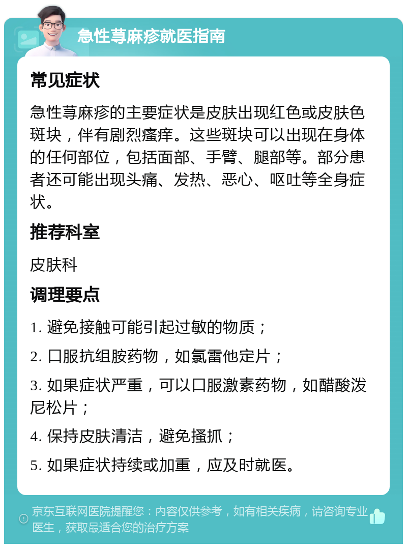 急性荨麻疹就医指南 常见症状 急性荨麻疹的主要症状是皮肤出现红色或皮肤色斑块，伴有剧烈瘙痒。这些斑块可以出现在身体的任何部位，包括面部、手臂、腿部等。部分患者还可能出现头痛、发热、恶心、呕吐等全身症状。 推荐科室 皮肤科 调理要点 1. 避免接触可能引起过敏的物质； 2. 口服抗组胺药物，如氯雷他定片； 3. 如果症状严重，可以口服激素药物，如醋酸泼尼松片； 4. 保持皮肤清洁，避免搔抓； 5. 如果症状持续或加重，应及时就医。