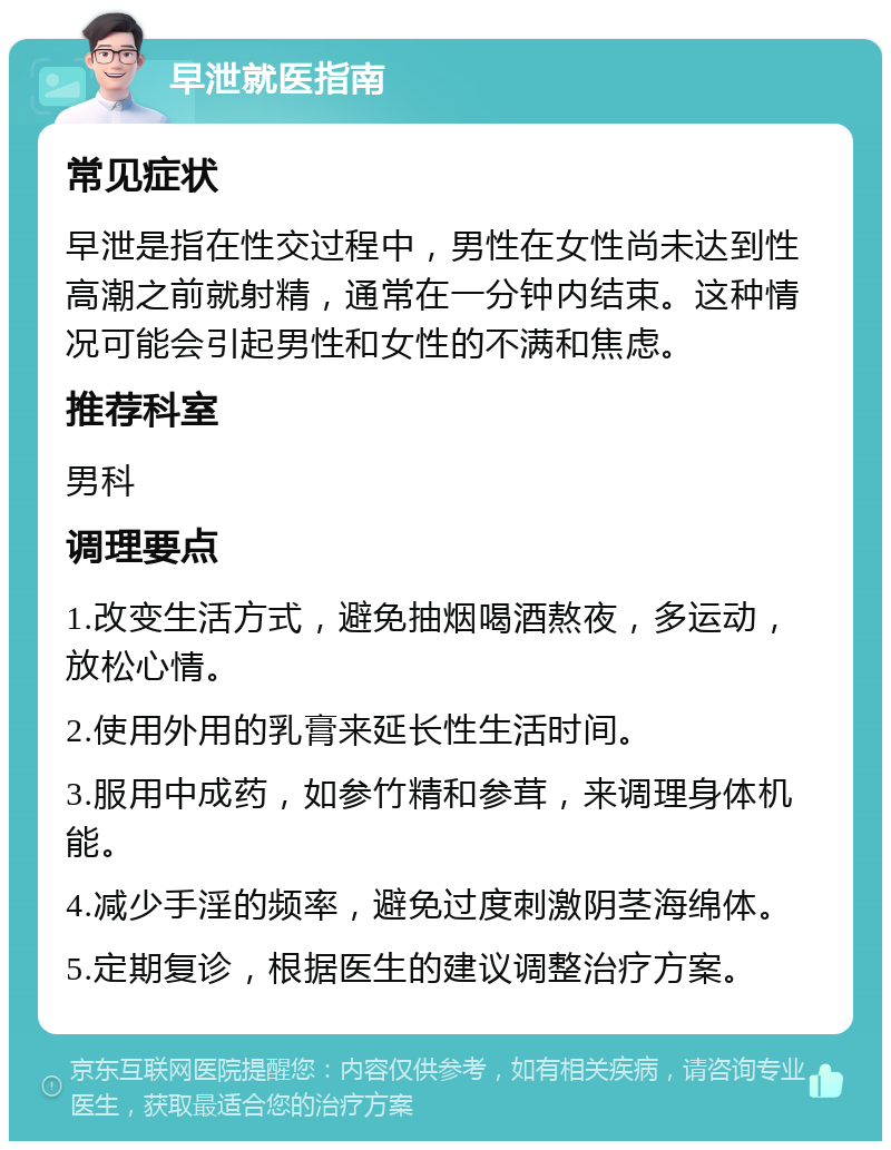 早泄就医指南 常见症状 早泄是指在性交过程中，男性在女性尚未达到性高潮之前就射精，通常在一分钟内结束。这种情况可能会引起男性和女性的不满和焦虑。 推荐科室 男科 调理要点 1.改变生活方式，避免抽烟喝酒熬夜，多运动，放松心情。 2.使用外用的乳膏来延长性生活时间。 3.服用中成药，如参竹精和参茸，来调理身体机能。 4.减少手淫的频率，避免过度刺激阴茎海绵体。 5.定期复诊，根据医生的建议调整治疗方案。