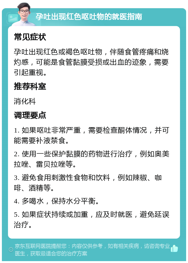 孕吐出现红色呕吐物的就医指南 常见症状 孕吐出现红色或褐色呕吐物，伴随食管疼痛和烧灼感，可能是食管黏膜受损或出血的迹象，需要引起重视。 推荐科室 消化科 调理要点 1. 如果呕吐非常严重，需要检查酮体情况，并可能需要补液禁食。 2. 使用一些保护黏膜的药物进行治疗，例如奥美拉唑、雷贝拉唑等。 3. 避免食用刺激性食物和饮料，例如辣椒、咖啡、酒精等。 4. 多喝水，保持水分平衡。 5. 如果症状持续或加重，应及时就医，避免延误治疗。