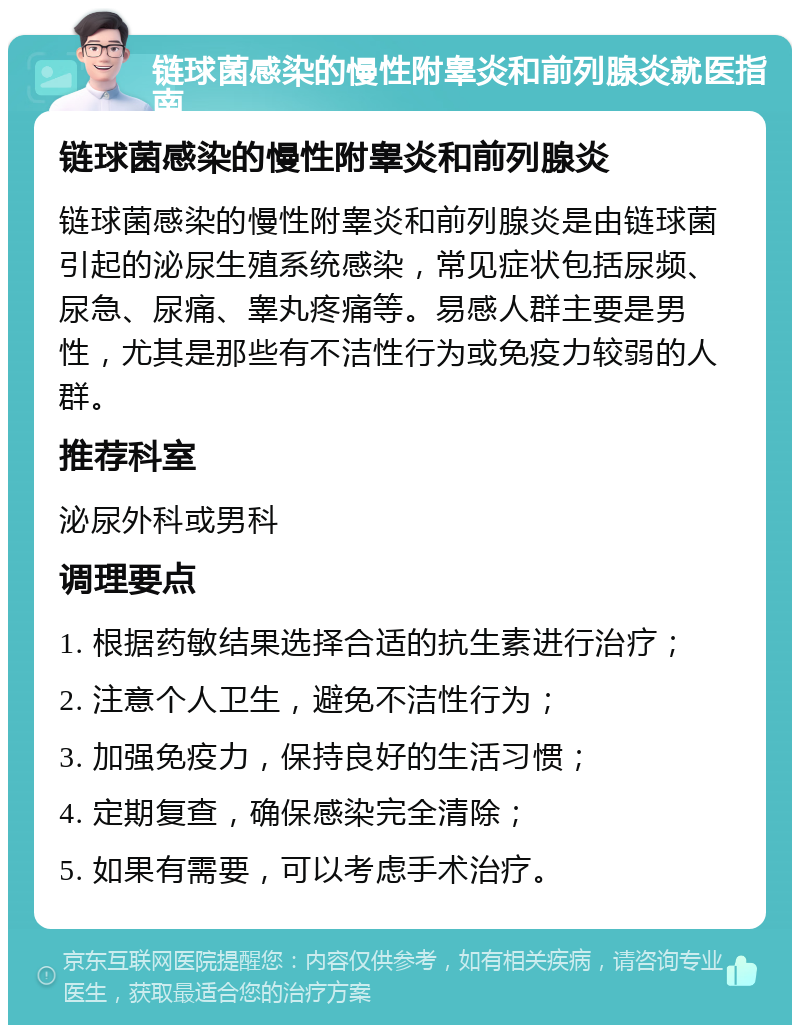 链球菌感染的慢性附睾炎和前列腺炎就医指南 链球菌感染的慢性附睾炎和前列腺炎 链球菌感染的慢性附睾炎和前列腺炎是由链球菌引起的泌尿生殖系统感染，常见症状包括尿频、尿急、尿痛、睾丸疼痛等。易感人群主要是男性，尤其是那些有不洁性行为或免疫力较弱的人群。 推荐科室 泌尿外科或男科 调理要点 1. 根据药敏结果选择合适的抗生素进行治疗； 2. 注意个人卫生，避免不洁性行为； 3. 加强免疫力，保持良好的生活习惯； 4. 定期复查，确保感染完全清除； 5. 如果有需要，可以考虑手术治疗。