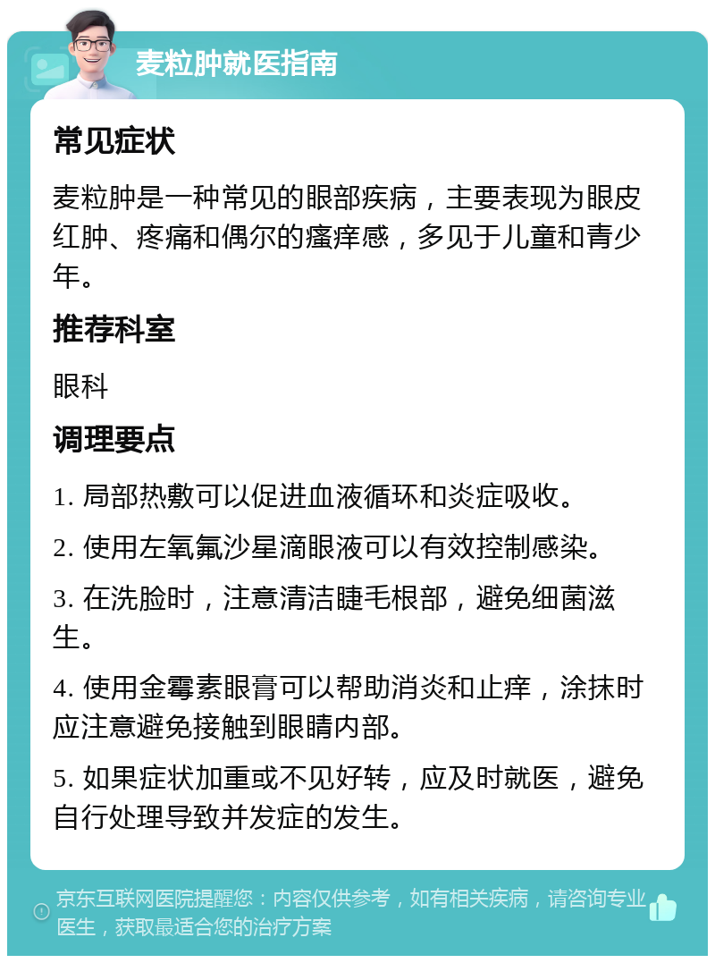 麦粒肿就医指南 常见症状 麦粒肿是一种常见的眼部疾病，主要表现为眼皮红肿、疼痛和偶尔的瘙痒感，多见于儿童和青少年。 推荐科室 眼科 调理要点 1. 局部热敷可以促进血液循环和炎症吸收。 2. 使用左氧氟沙星滴眼液可以有效控制感染。 3. 在洗脸时，注意清洁睫毛根部，避免细菌滋生。 4. 使用金霉素眼膏可以帮助消炎和止痒，涂抹时应注意避免接触到眼睛内部。 5. 如果症状加重或不见好转，应及时就医，避免自行处理导致并发症的发生。