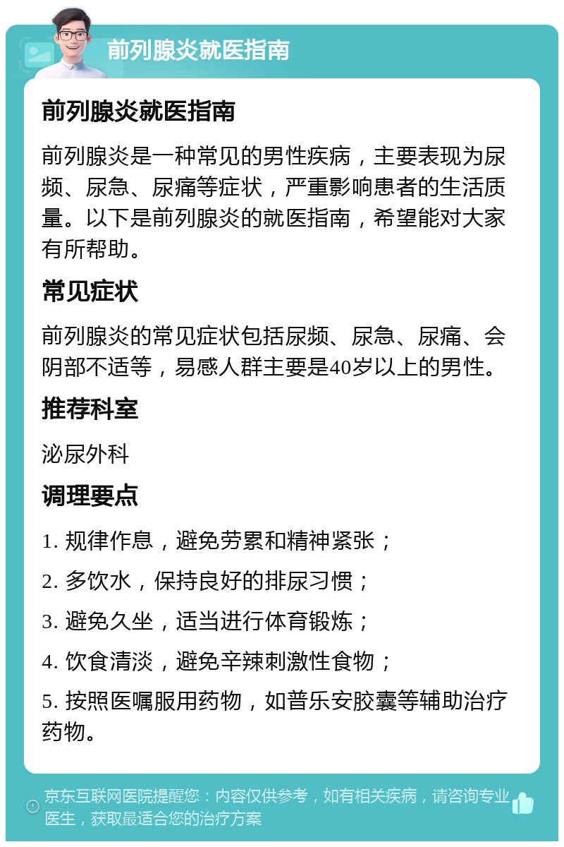 前列腺炎就医指南 前列腺炎就医指南 前列腺炎是一种常见的男性疾病，主要表现为尿频、尿急、尿痛等症状，严重影响患者的生活质量。以下是前列腺炎的就医指南，希望能对大家有所帮助。 常见症状 前列腺炎的常见症状包括尿频、尿急、尿痛、会阴部不适等，易感人群主要是40岁以上的男性。 推荐科室 泌尿外科 调理要点 1. 规律作息，避免劳累和精神紧张； 2. 多饮水，保持良好的排尿习惯； 3. 避免久坐，适当进行体育锻炼； 4. 饮食清淡，避免辛辣刺激性食物； 5. 按照医嘱服用药物，如普乐安胶囊等辅助治疗药物。