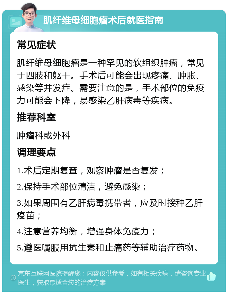 肌纤维母细胞瘤术后就医指南 常见症状 肌纤维母细胞瘤是一种罕见的软组织肿瘤，常见于四肢和躯干。手术后可能会出现疼痛、肿胀、感染等并发症。需要注意的是，手术部位的免疫力可能会下降，易感染乙肝病毒等疾病。 推荐科室 肿瘤科或外科 调理要点 1.术后定期复查，观察肿瘤是否复发； 2.保持手术部位清洁，避免感染； 3.如果周围有乙肝病毒携带者，应及时接种乙肝疫苗； 4.注意营养均衡，增强身体免疫力； 5.遵医嘱服用抗生素和止痛药等辅助治疗药物。