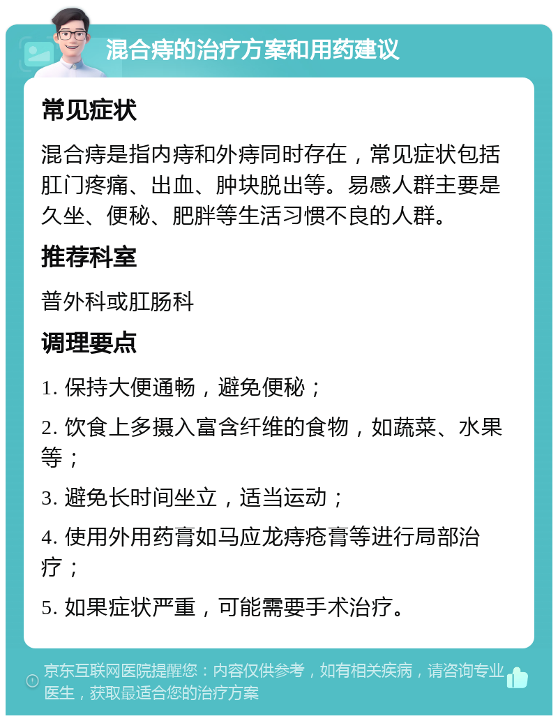 混合痔的治疗方案和用药建议 常见症状 混合痔是指内痔和外痔同时存在，常见症状包括肛门疼痛、出血、肿块脱出等。易感人群主要是久坐、便秘、肥胖等生活习惯不良的人群。 推荐科室 普外科或肛肠科 调理要点 1. 保持大便通畅，避免便秘； 2. 饮食上多摄入富含纤维的食物，如蔬菜、水果等； 3. 避免长时间坐立，适当运动； 4. 使用外用药膏如马应龙痔疮膏等进行局部治疗； 5. 如果症状严重，可能需要手术治疗。