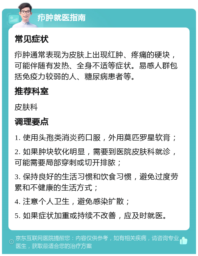 疖肿就医指南 常见症状 疖肿通常表现为皮肤上出现红肿、疼痛的硬块，可能伴随有发热、全身不适等症状。易感人群包括免疫力较弱的人、糖尿病患者等。 推荐科室 皮肤科 调理要点 1. 使用头孢类消炎药口服，外用莫匹罗星软膏； 2. 如果肿块软化明显，需要到医院皮肤科就诊，可能需要局部穿刺或切开排脓； 3. 保持良好的生活习惯和饮食习惯，避免过度劳累和不健康的生活方式； 4. 注意个人卫生，避免感染扩散； 5. 如果症状加重或持续不改善，应及时就医。