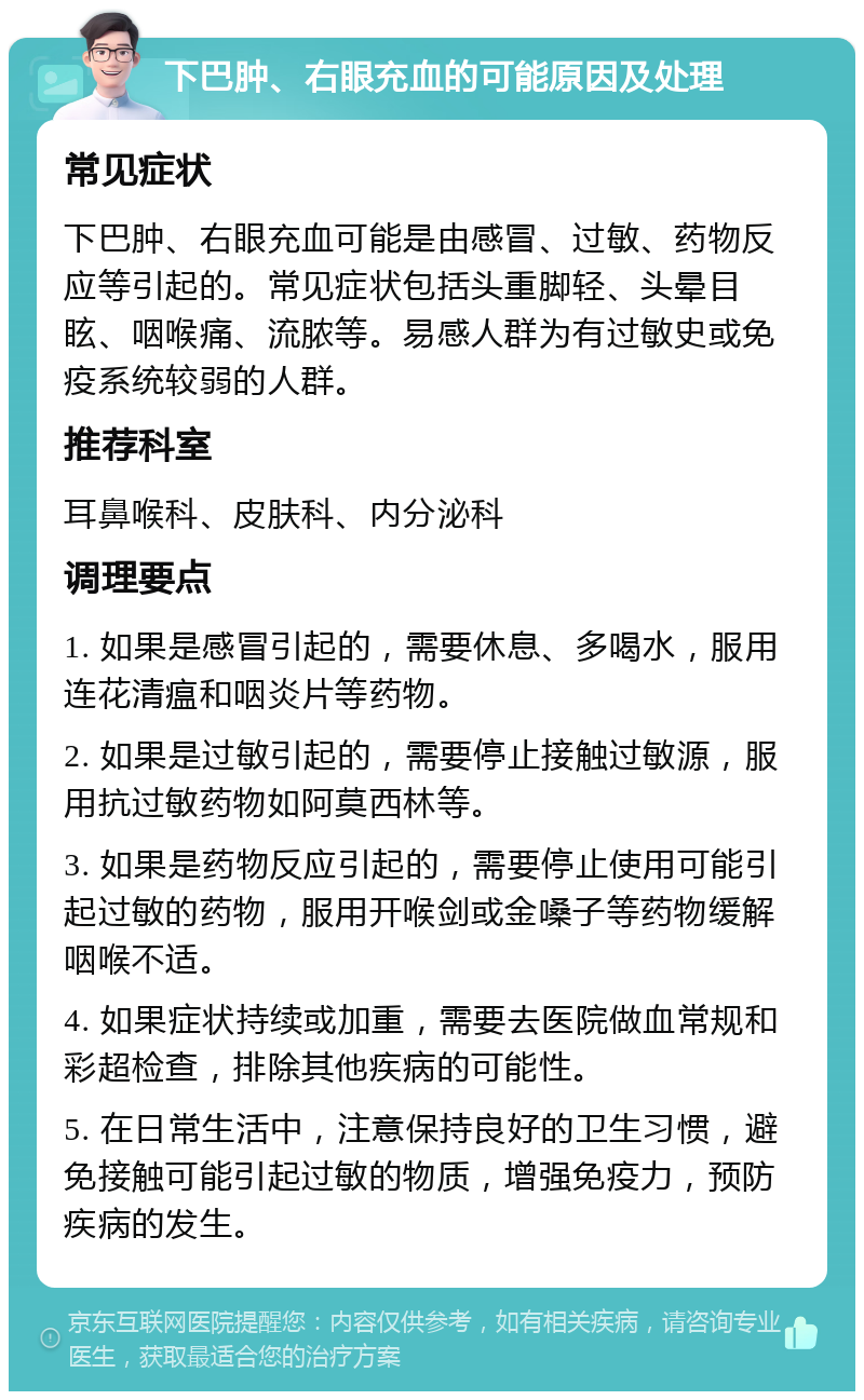 下巴肿、右眼充血的可能原因及处理 常见症状 下巴肿、右眼充血可能是由感冒、过敏、药物反应等引起的。常见症状包括头重脚轻、头晕目眩、咽喉痛、流脓等。易感人群为有过敏史或免疫系统较弱的人群。 推荐科室 耳鼻喉科、皮肤科、内分泌科 调理要点 1. 如果是感冒引起的，需要休息、多喝水，服用连花清瘟和咽炎片等药物。 2. 如果是过敏引起的，需要停止接触过敏源，服用抗过敏药物如阿莫西林等。 3. 如果是药物反应引起的，需要停止使用可能引起过敏的药物，服用开喉剑或金嗓子等药物缓解咽喉不适。 4. 如果症状持续或加重，需要去医院做血常规和彩超检查，排除其他疾病的可能性。 5. 在日常生活中，注意保持良好的卫生习惯，避免接触可能引起过敏的物质，增强免疫力，预防疾病的发生。