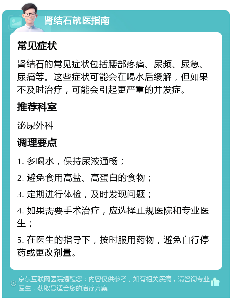 肾结石就医指南 常见症状 肾结石的常见症状包括腰部疼痛、尿频、尿急、尿痛等。这些症状可能会在喝水后缓解，但如果不及时治疗，可能会引起更严重的并发症。 推荐科室 泌尿外科 调理要点 1. 多喝水，保持尿液通畅； 2. 避免食用高盐、高蛋白的食物； 3. 定期进行体检，及时发现问题； 4. 如果需要手术治疗，应选择正规医院和专业医生； 5. 在医生的指导下，按时服用药物，避免自行停药或更改剂量。