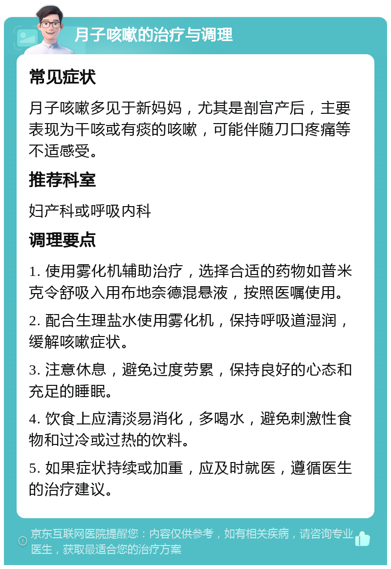 月子咳嗽的治疗与调理 常见症状 月子咳嗽多见于新妈妈，尤其是剖宫产后，主要表现为干咳或有痰的咳嗽，可能伴随刀口疼痛等不适感受。 推荐科室 妇产科或呼吸内科 调理要点 1. 使用雾化机辅助治疗，选择合适的药物如普米克令舒吸入用布地奈德混悬液，按照医嘱使用。 2. 配合生理盐水使用雾化机，保持呼吸道湿润，缓解咳嗽症状。 3. 注意休息，避免过度劳累，保持良好的心态和充足的睡眠。 4. 饮食上应清淡易消化，多喝水，避免刺激性食物和过冷或过热的饮料。 5. 如果症状持续或加重，应及时就医，遵循医生的治疗建议。