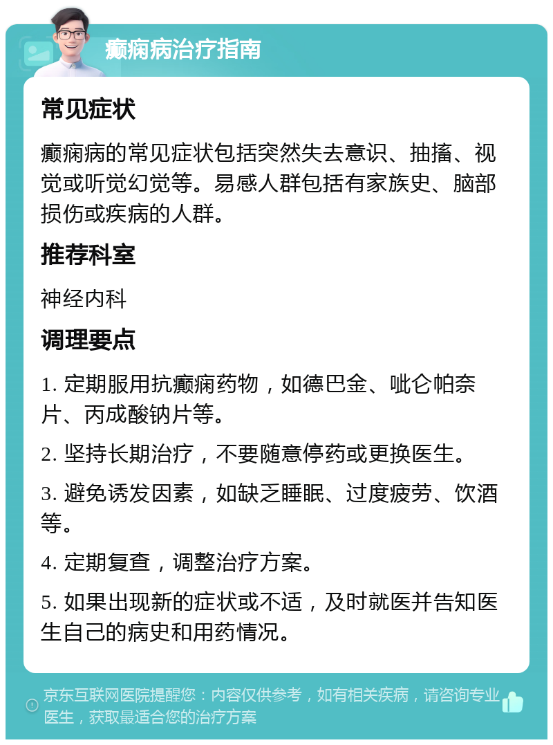 癫痫病治疗指南 常见症状 癫痫病的常见症状包括突然失去意识、抽搐、视觉或听觉幻觉等。易感人群包括有家族史、脑部损伤或疾病的人群。 推荐科室 神经内科 调理要点 1. 定期服用抗癫痫药物，如德巴金、呲仑帕奈片、丙成酸钠片等。 2. 坚持长期治疗，不要随意停药或更换医生。 3. 避免诱发因素，如缺乏睡眠、过度疲劳、饮酒等。 4. 定期复查，调整治疗方案。 5. 如果出现新的症状或不适，及时就医并告知医生自己的病史和用药情况。