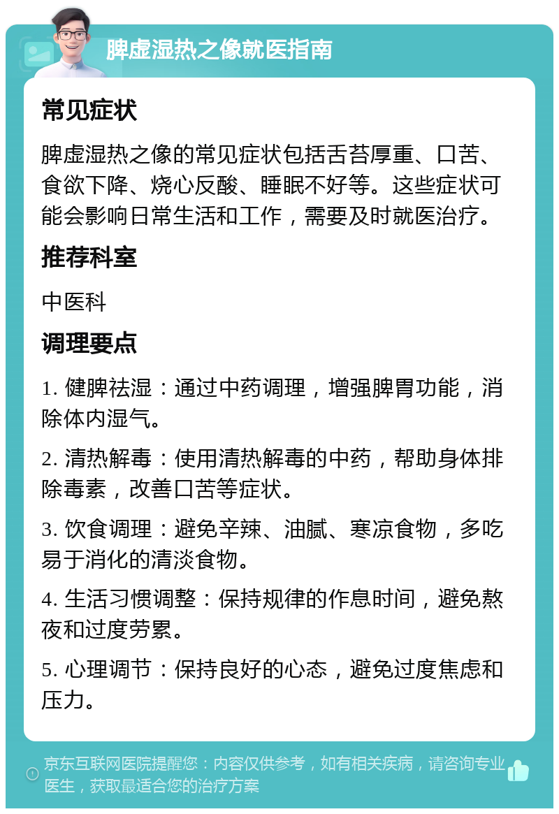 脾虚湿热之像就医指南 常见症状 脾虚湿热之像的常见症状包括舌苔厚重、口苦、食欲下降、烧心反酸、睡眠不好等。这些症状可能会影响日常生活和工作，需要及时就医治疗。 推荐科室 中医科 调理要点 1. 健脾祛湿：通过中药调理，增强脾胃功能，消除体内湿气。 2. 清热解毒：使用清热解毒的中药，帮助身体排除毒素，改善口苦等症状。 3. 饮食调理：避免辛辣、油腻、寒凉食物，多吃易于消化的清淡食物。 4. 生活习惯调整：保持规律的作息时间，避免熬夜和过度劳累。 5. 心理调节：保持良好的心态，避免过度焦虑和压力。