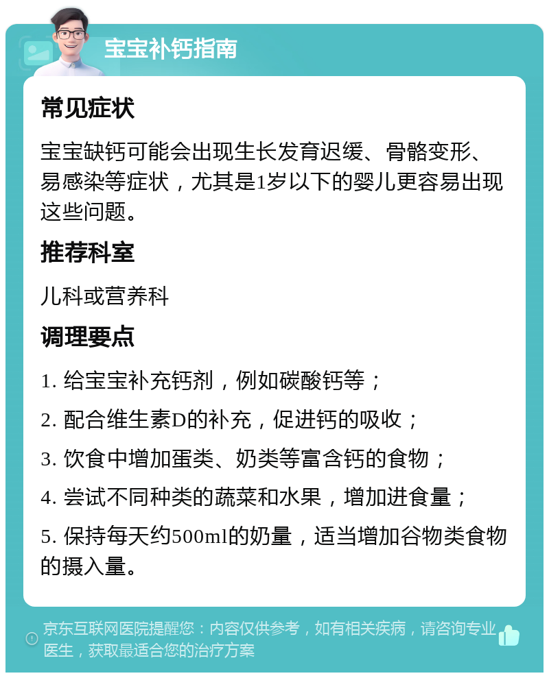 宝宝补钙指南 常见症状 宝宝缺钙可能会出现生长发育迟缓、骨骼变形、易感染等症状，尤其是1岁以下的婴儿更容易出现这些问题。 推荐科室 儿科或营养科 调理要点 1. 给宝宝补充钙剂，例如碳酸钙等； 2. 配合维生素D的补充，促进钙的吸收； 3. 饮食中增加蛋类、奶类等富含钙的食物； 4. 尝试不同种类的蔬菜和水果，增加进食量； 5. 保持每天约500ml的奶量，适当增加谷物类食物的摄入量。