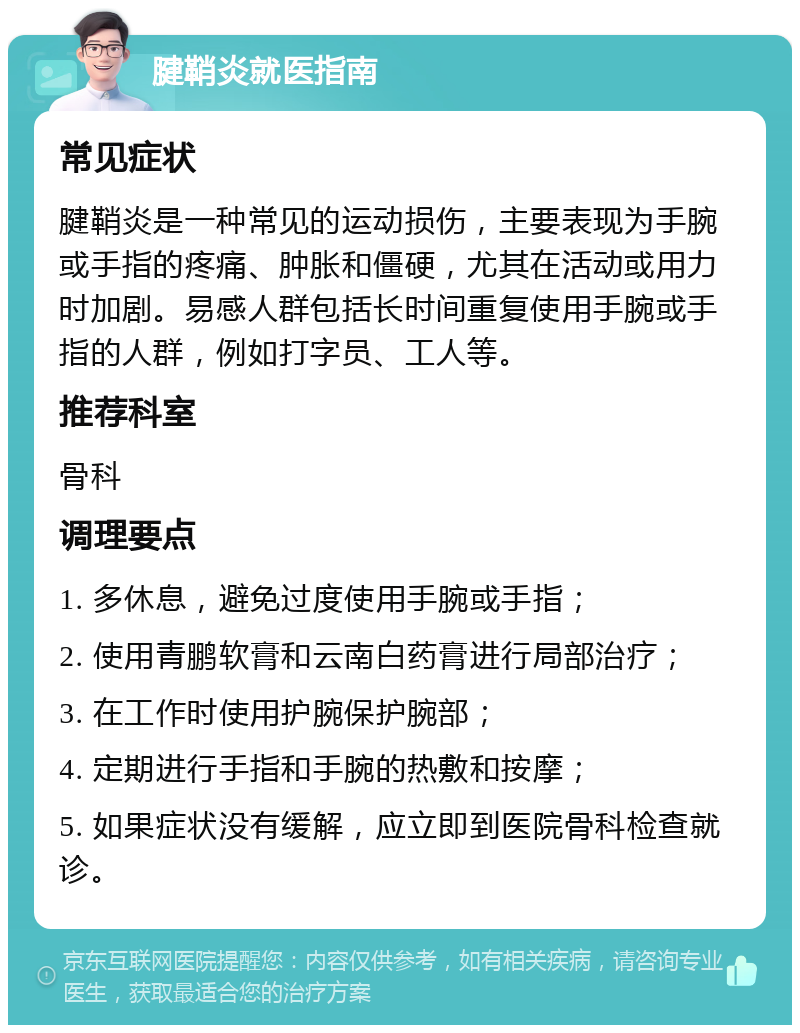 腱鞘炎就医指南 常见症状 腱鞘炎是一种常见的运动损伤，主要表现为手腕或手指的疼痛、肿胀和僵硬，尤其在活动或用力时加剧。易感人群包括长时间重复使用手腕或手指的人群，例如打字员、工人等。 推荐科室 骨科 调理要点 1. 多休息，避免过度使用手腕或手指； 2. 使用青鹏软膏和云南白药膏进行局部治疗； 3. 在工作时使用护腕保护腕部； 4. 定期进行手指和手腕的热敷和按摩； 5. 如果症状没有缓解，应立即到医院骨科检查就诊。