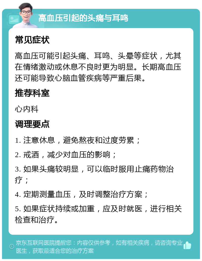 高血压引起的头痛与耳鸣 常见症状 高血压可能引起头痛、耳鸣、头晕等症状，尤其在情绪激动或休息不良时更为明显。长期高血压还可能导致心脑血管疾病等严重后果。 推荐科室 心内科 调理要点 1. 注意休息，避免熬夜和过度劳累； 2. 戒酒，减少对血压的影响； 3. 如果头痛较明显，可以临时服用止痛药物治疗； 4. 定期测量血压，及时调整治疗方案； 5. 如果症状持续或加重，应及时就医，进行相关检查和治疗。