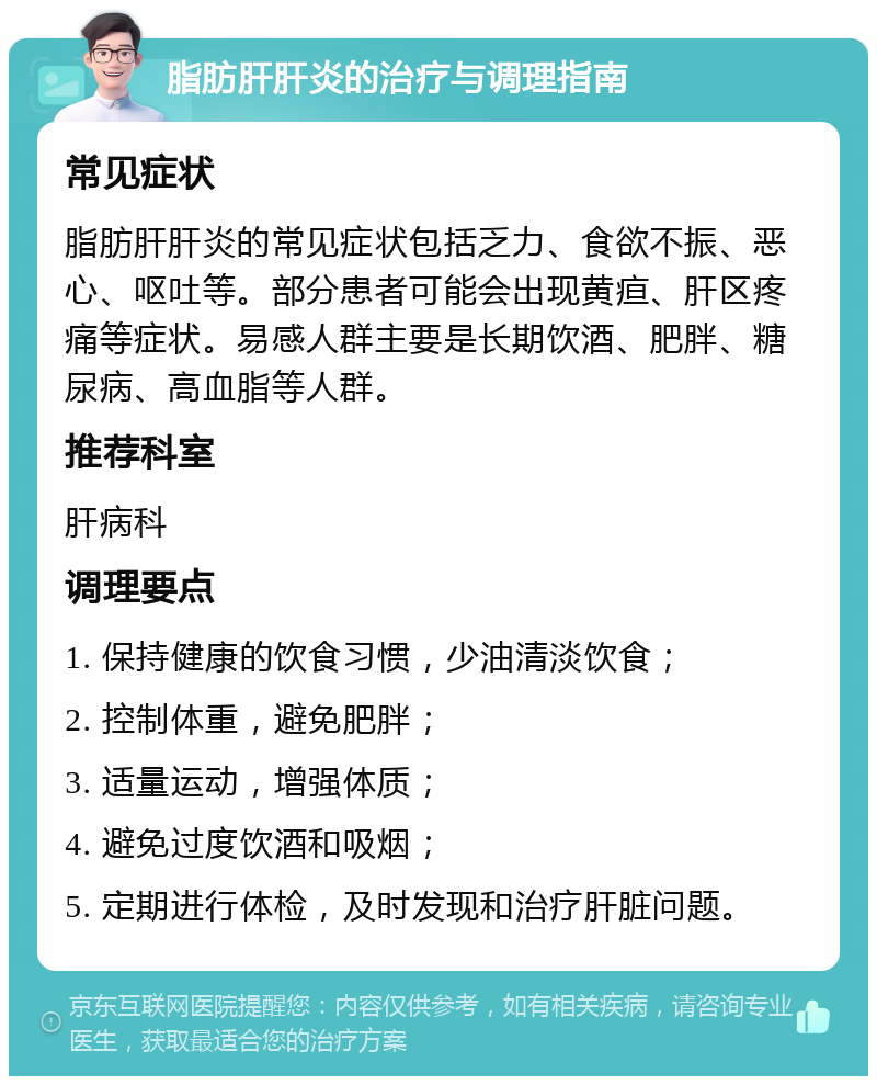 脂肪肝肝炎的治疗与调理指南 常见症状 脂肪肝肝炎的常见症状包括乏力、食欲不振、恶心、呕吐等。部分患者可能会出现黄疸、肝区疼痛等症状。易感人群主要是长期饮酒、肥胖、糖尿病、高血脂等人群。 推荐科室 肝病科 调理要点 1. 保持健康的饮食习惯，少油清淡饮食； 2. 控制体重，避免肥胖； 3. 适量运动，增强体质； 4. 避免过度饮酒和吸烟； 5. 定期进行体检，及时发现和治疗肝脏问题。