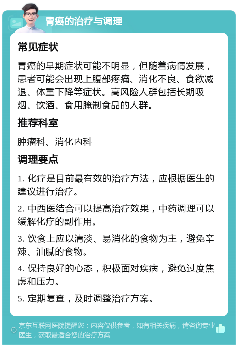 胃癌的治疗与调理 常见症状 胃癌的早期症状可能不明显，但随着病情发展，患者可能会出现上腹部疼痛、消化不良、食欲减退、体重下降等症状。高风险人群包括长期吸烟、饮酒、食用腌制食品的人群。 推荐科室 肿瘤科、消化内科 调理要点 1. 化疗是目前最有效的治疗方法，应根据医生的建议进行治疗。 2. 中西医结合可以提高治疗效果，中药调理可以缓解化疗的副作用。 3. 饮食上应以清淡、易消化的食物为主，避免辛辣、油腻的食物。 4. 保持良好的心态，积极面对疾病，避免过度焦虑和压力。 5. 定期复查，及时调整治疗方案。