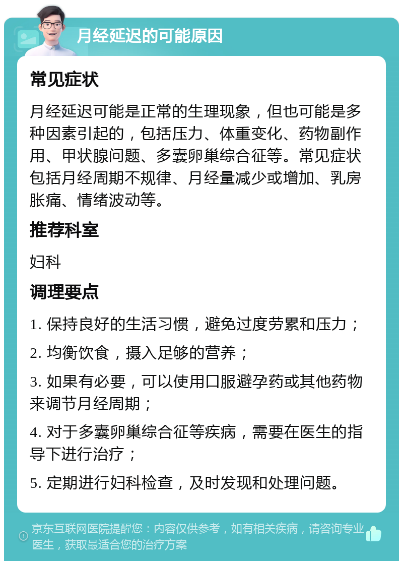 月经延迟的可能原因 常见症状 月经延迟可能是正常的生理现象，但也可能是多种因素引起的，包括压力、体重变化、药物副作用、甲状腺问题、多囊卵巢综合征等。常见症状包括月经周期不规律、月经量减少或增加、乳房胀痛、情绪波动等。 推荐科室 妇科 调理要点 1. 保持良好的生活习惯，避免过度劳累和压力； 2. 均衡饮食，摄入足够的营养； 3. 如果有必要，可以使用口服避孕药或其他药物来调节月经周期； 4. 对于多囊卵巢综合征等疾病，需要在医生的指导下进行治疗； 5. 定期进行妇科检查，及时发现和处理问题。