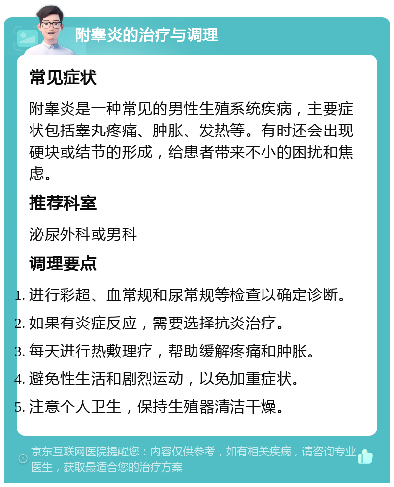 附睾炎的治疗与调理 常见症状 附睾炎是一种常见的男性生殖系统疾病，主要症状包括睾丸疼痛、肿胀、发热等。有时还会出现硬块或结节的形成，给患者带来不小的困扰和焦虑。 推荐科室 泌尿外科或男科 调理要点 进行彩超、血常规和尿常规等检查以确定诊断。 如果有炎症反应，需要选择抗炎治疗。 每天进行热敷理疗，帮助缓解疼痛和肿胀。 避免性生活和剧烈运动，以免加重症状。 注意个人卫生，保持生殖器清洁干燥。