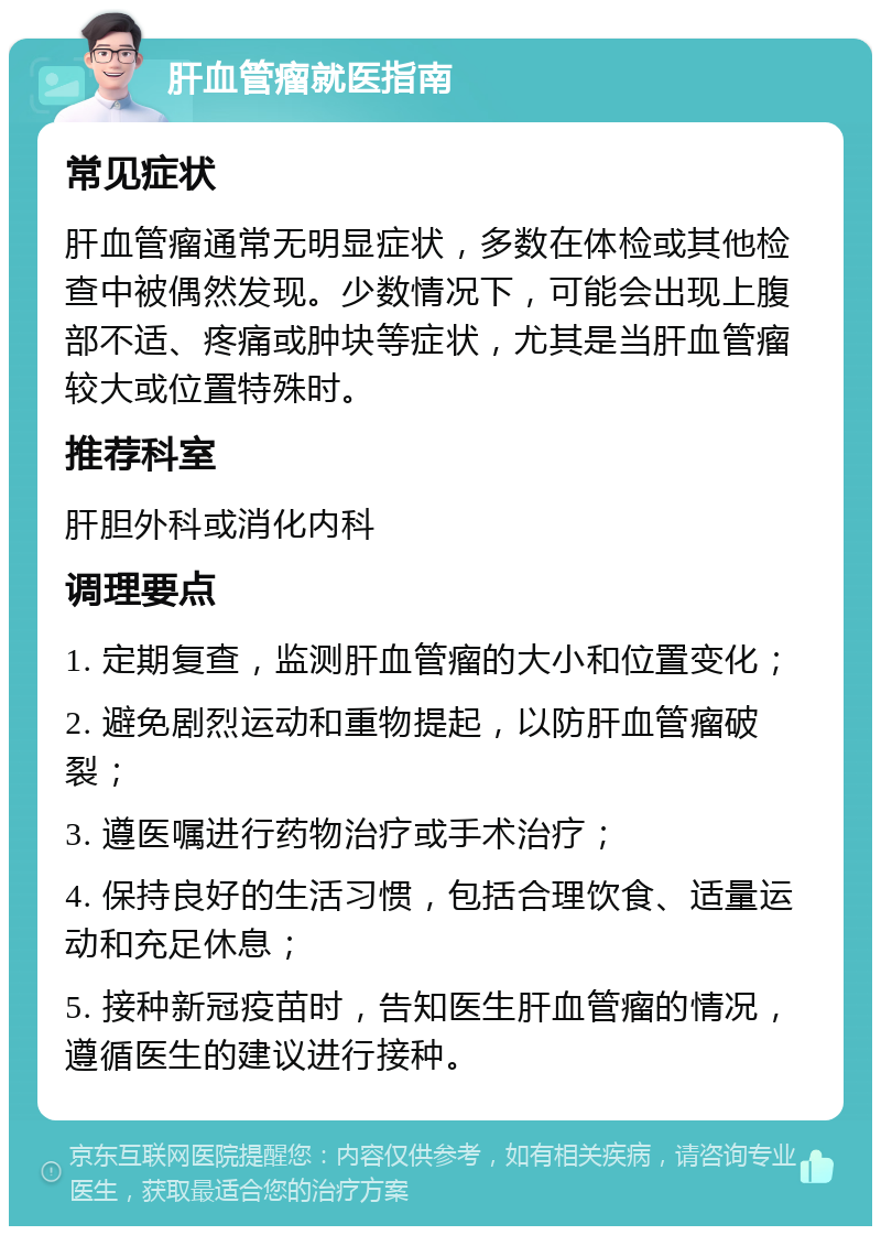 肝血管瘤就医指南 常见症状 肝血管瘤通常无明显症状，多数在体检或其他检查中被偶然发现。少数情况下，可能会出现上腹部不适、疼痛或肿块等症状，尤其是当肝血管瘤较大或位置特殊时。 推荐科室 肝胆外科或消化内科 调理要点 1. 定期复查，监测肝血管瘤的大小和位置变化； 2. 避免剧烈运动和重物提起，以防肝血管瘤破裂； 3. 遵医嘱进行药物治疗或手术治疗； 4. 保持良好的生活习惯，包括合理饮食、适量运动和充足休息； 5. 接种新冠疫苗时，告知医生肝血管瘤的情况，遵循医生的建议进行接种。