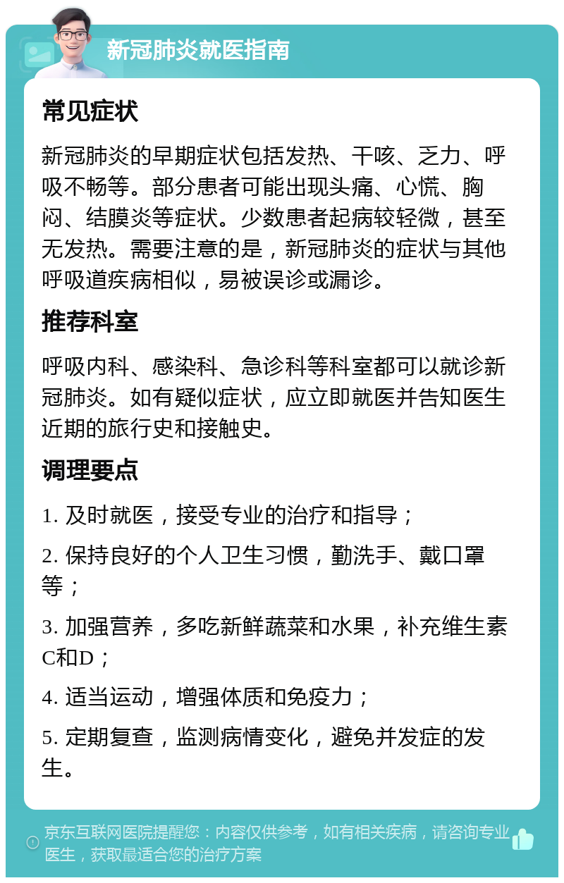 新冠肺炎就医指南 常见症状 新冠肺炎的早期症状包括发热、干咳、乏力、呼吸不畅等。部分患者可能出现头痛、心慌、胸闷、结膜炎等症状。少数患者起病较轻微，甚至无发热。需要注意的是，新冠肺炎的症状与其他呼吸道疾病相似，易被误诊或漏诊。 推荐科室 呼吸内科、感染科、急诊科等科室都可以就诊新冠肺炎。如有疑似症状，应立即就医并告知医生近期的旅行史和接触史。 调理要点 1. 及时就医，接受专业的治疗和指导； 2. 保持良好的个人卫生习惯，勤洗手、戴口罩等； 3. 加强营养，多吃新鲜蔬菜和水果，补充维生素C和D； 4. 适当运动，增强体质和免疫力； 5. 定期复查，监测病情变化，避免并发症的发生。