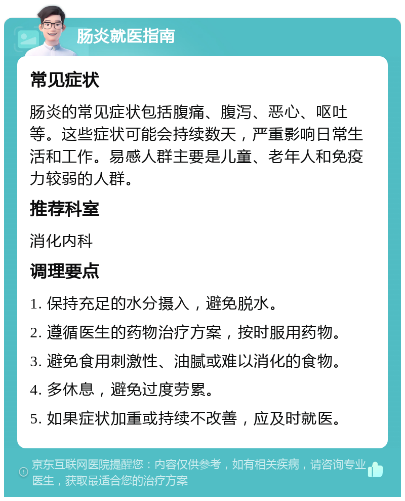 肠炎就医指南 常见症状 肠炎的常见症状包括腹痛、腹泻、恶心、呕吐等。这些症状可能会持续数天，严重影响日常生活和工作。易感人群主要是儿童、老年人和免疫力较弱的人群。 推荐科室 消化内科 调理要点 1. 保持充足的水分摄入，避免脱水。 2. 遵循医生的药物治疗方案，按时服用药物。 3. 避免食用刺激性、油腻或难以消化的食物。 4. 多休息，避免过度劳累。 5. 如果症状加重或持续不改善，应及时就医。