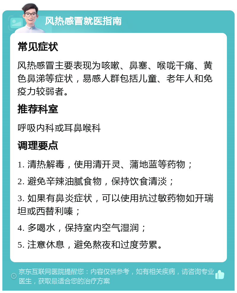 风热感冒就医指南 常见症状 风热感冒主要表现为咳嗽、鼻塞、喉咙干痛、黄色鼻涕等症状，易感人群包括儿童、老年人和免疫力较弱者。 推荐科室 呼吸内科或耳鼻喉科 调理要点 1. 清热解毒，使用清开灵、蒲地蓝等药物； 2. 避免辛辣油腻食物，保持饮食清淡； 3. 如果有鼻炎症状，可以使用抗过敏药物如开瑞坦或西替利嗪； 4. 多喝水，保持室内空气湿润； 5. 注意休息，避免熬夜和过度劳累。