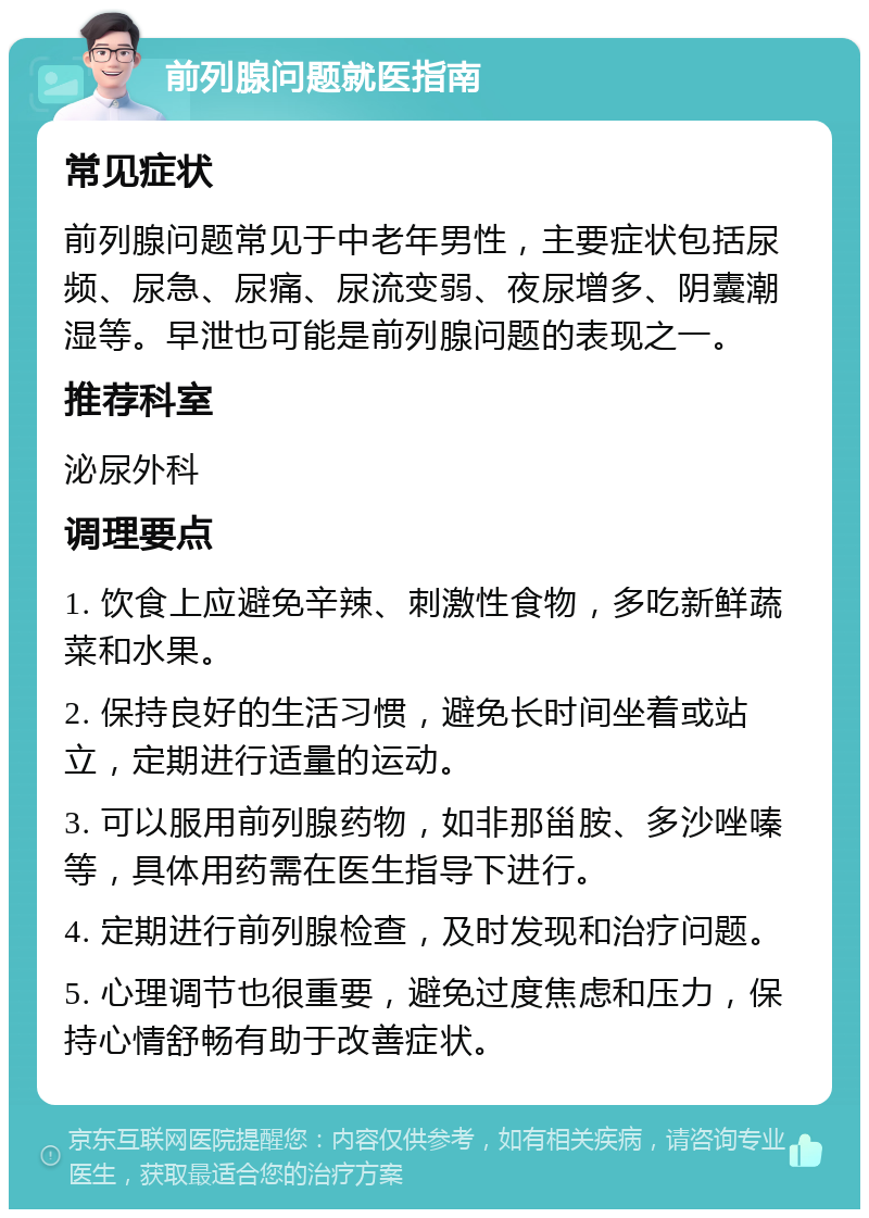 前列腺问题就医指南 常见症状 前列腺问题常见于中老年男性，主要症状包括尿频、尿急、尿痛、尿流变弱、夜尿增多、阴囊潮湿等。早泄也可能是前列腺问题的表现之一。 推荐科室 泌尿外科 调理要点 1. 饮食上应避免辛辣、刺激性食物，多吃新鲜蔬菜和水果。 2. 保持良好的生活习惯，避免长时间坐着或站立，定期进行适量的运动。 3. 可以服用前列腺药物，如非那甾胺、多沙唑嗪等，具体用药需在医生指导下进行。 4. 定期进行前列腺检查，及时发现和治疗问题。 5. 心理调节也很重要，避免过度焦虑和压力，保持心情舒畅有助于改善症状。