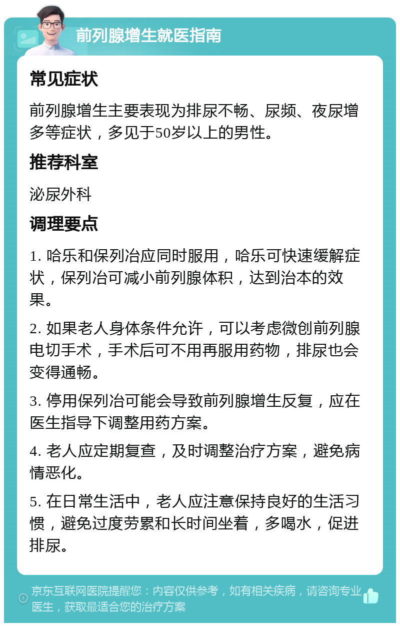 前列腺增生就医指南 常见症状 前列腺增生主要表现为排尿不畅、尿频、夜尿增多等症状，多见于50岁以上的男性。 推荐科室 泌尿外科 调理要点 1. 哈乐和保列冶应同时服用，哈乐可快速缓解症状，保列冶可减小前列腺体积，达到治本的效果。 2. 如果老人身体条件允许，可以考虑微创前列腺电切手术，手术后可不用再服用药物，排尿也会变得通畅。 3. 停用保列冶可能会导致前列腺增生反复，应在医生指导下调整用药方案。 4. 老人应定期复查，及时调整治疗方案，避免病情恶化。 5. 在日常生活中，老人应注意保持良好的生活习惯，避免过度劳累和长时间坐着，多喝水，促进排尿。