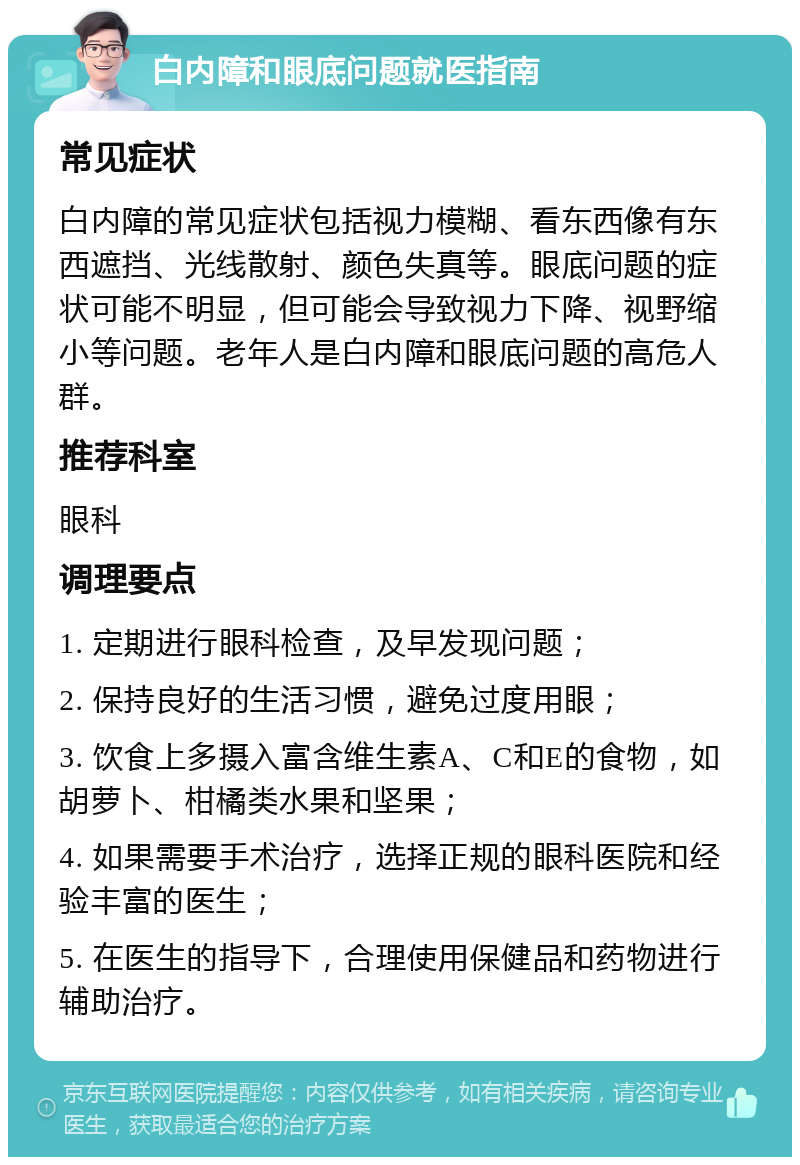 白内障和眼底问题就医指南 常见症状 白内障的常见症状包括视力模糊、看东西像有东西遮挡、光线散射、颜色失真等。眼底问题的症状可能不明显，但可能会导致视力下降、视野缩小等问题。老年人是白内障和眼底问题的高危人群。 推荐科室 眼科 调理要点 1. 定期进行眼科检查，及早发现问题； 2. 保持良好的生活习惯，避免过度用眼； 3. 饮食上多摄入富含维生素A、C和E的食物，如胡萝卜、柑橘类水果和坚果； 4. 如果需要手术治疗，选择正规的眼科医院和经验丰富的医生； 5. 在医生的指导下，合理使用保健品和药物进行辅助治疗。