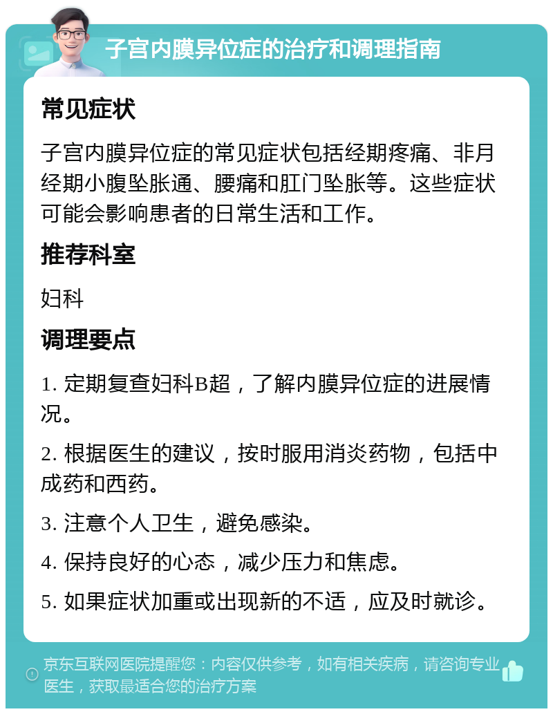 子宫内膜异位症的治疗和调理指南 常见症状 子宫内膜异位症的常见症状包括经期疼痛、非月经期小腹坠胀通、腰痛和肛门坠胀等。这些症状可能会影响患者的日常生活和工作。 推荐科室 妇科 调理要点 1. 定期复查妇科B超，了解内膜异位症的进展情况。 2. 根据医生的建议，按时服用消炎药物，包括中成药和西药。 3. 注意个人卫生，避免感染。 4. 保持良好的心态，减少压力和焦虑。 5. 如果症状加重或出现新的不适，应及时就诊。