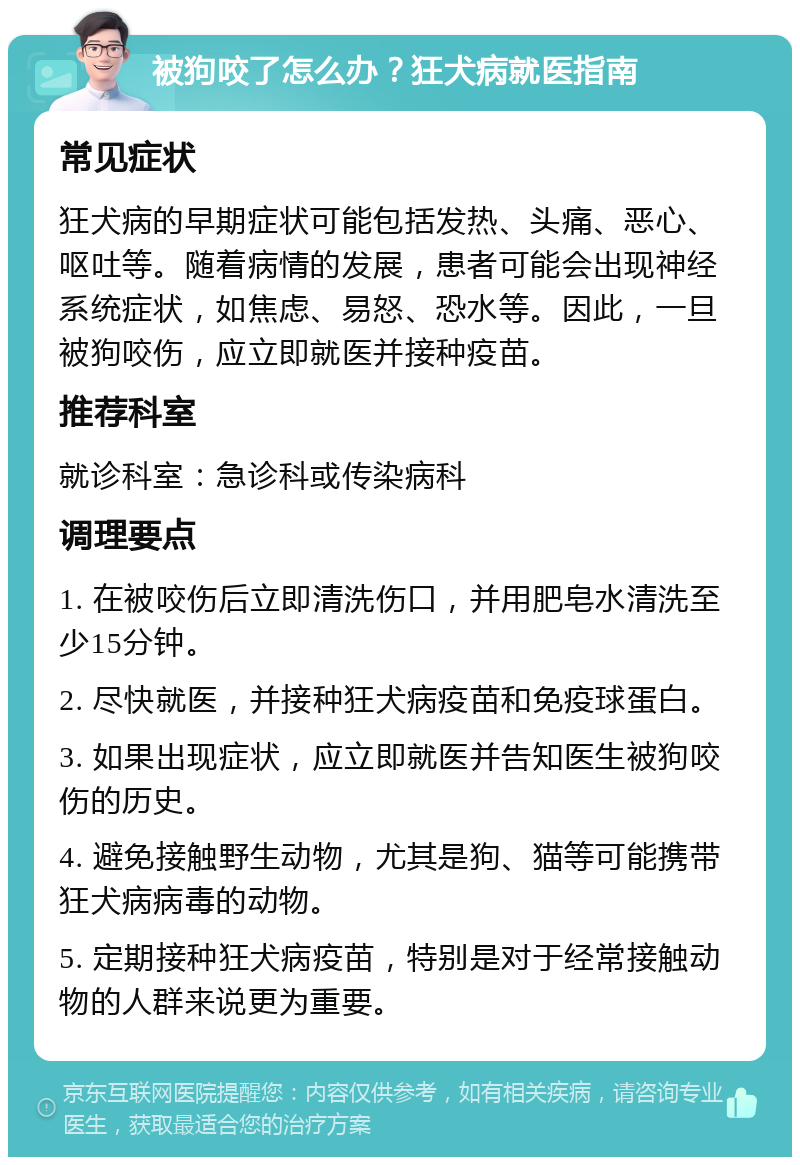 被狗咬了怎么办？狂犬病就医指南 常见症状 狂犬病的早期症状可能包括发热、头痛、恶心、呕吐等。随着病情的发展，患者可能会出现神经系统症状，如焦虑、易怒、恐水等。因此，一旦被狗咬伤，应立即就医并接种疫苗。 推荐科室 就诊科室：急诊科或传染病科 调理要点 1. 在被咬伤后立即清洗伤口，并用肥皂水清洗至少15分钟。 2. 尽快就医，并接种狂犬病疫苗和免疫球蛋白。 3. 如果出现症状，应立即就医并告知医生被狗咬伤的历史。 4. 避免接触野生动物，尤其是狗、猫等可能携带狂犬病病毒的动物。 5. 定期接种狂犬病疫苗，特别是对于经常接触动物的人群来说更为重要。