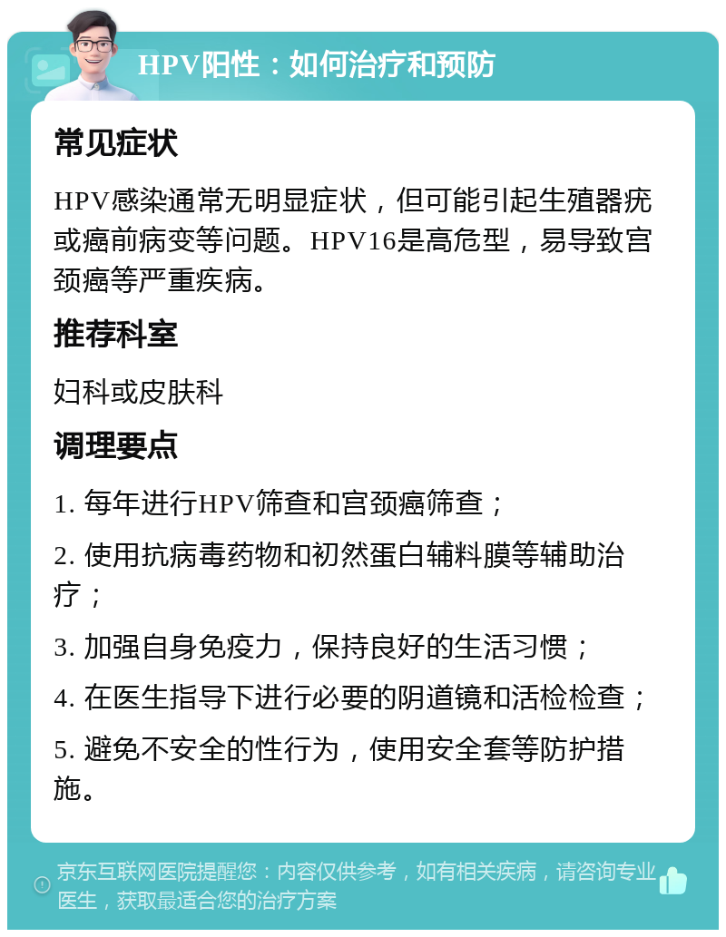 HPV阳性：如何治疗和预防 常见症状 HPV感染通常无明显症状，但可能引起生殖器疣或癌前病变等问题。HPV16是高危型，易导致宫颈癌等严重疾病。 推荐科室 妇科或皮肤科 调理要点 1. 每年进行HPV筛查和宫颈癌筛查； 2. 使用抗病毒药物和初然蛋白辅料膜等辅助治疗； 3. 加强自身免疫力，保持良好的生活习惯； 4. 在医生指导下进行必要的阴道镜和活检检查； 5. 避免不安全的性行为，使用安全套等防护措施。