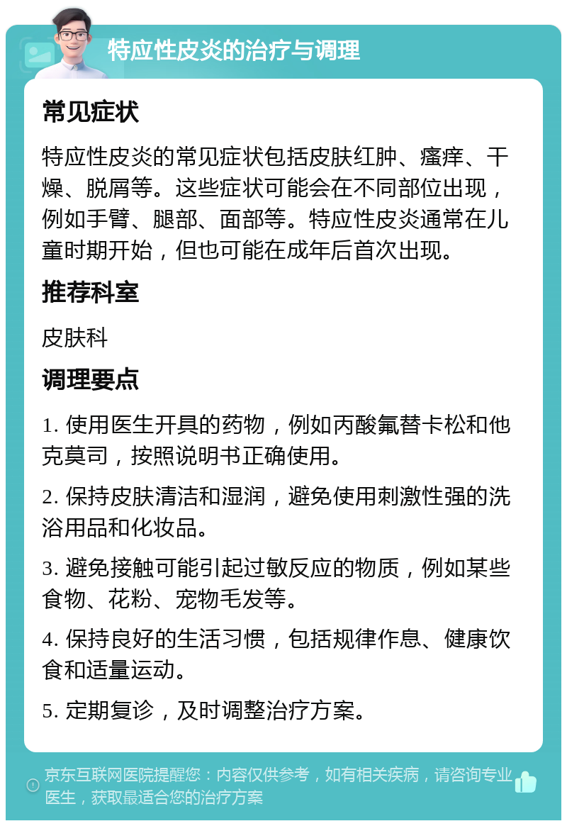 特应性皮炎的治疗与调理 常见症状 特应性皮炎的常见症状包括皮肤红肿、瘙痒、干燥、脱屑等。这些症状可能会在不同部位出现，例如手臂、腿部、面部等。特应性皮炎通常在儿童时期开始，但也可能在成年后首次出现。 推荐科室 皮肤科 调理要点 1. 使用医生开具的药物，例如丙酸氟替卡松和他克莫司，按照说明书正确使用。 2. 保持皮肤清洁和湿润，避免使用刺激性强的洗浴用品和化妆品。 3. 避免接触可能引起过敏反应的物质，例如某些食物、花粉、宠物毛发等。 4. 保持良好的生活习惯，包括规律作息、健康饮食和适量运动。 5. 定期复诊，及时调整治疗方案。