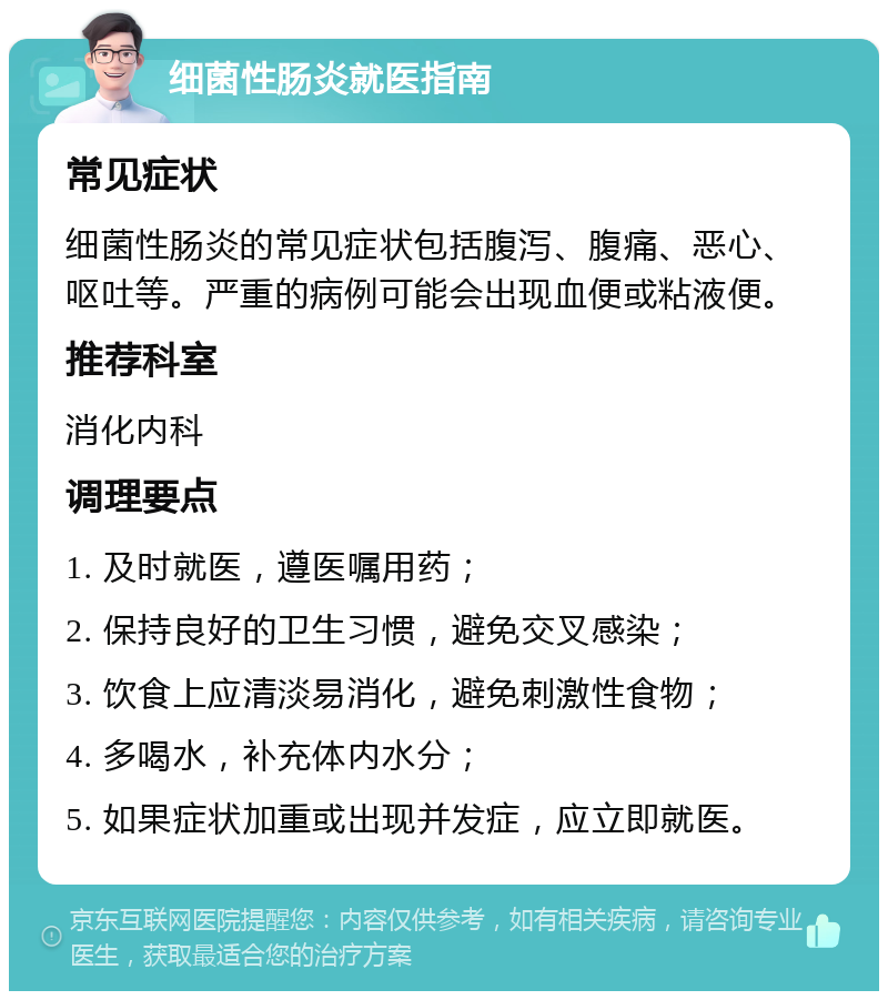 细菌性肠炎就医指南 常见症状 细菌性肠炎的常见症状包括腹泻、腹痛、恶心、呕吐等。严重的病例可能会出现血便或粘液便。 推荐科室 消化内科 调理要点 1. 及时就医，遵医嘱用药； 2. 保持良好的卫生习惯，避免交叉感染； 3. 饮食上应清淡易消化，避免刺激性食物； 4. 多喝水，补充体内水分； 5. 如果症状加重或出现并发症，应立即就医。