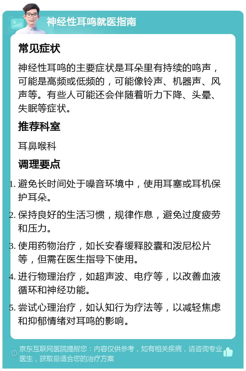 神经性耳鸣就医指南 常见症状 神经性耳鸣的主要症状是耳朵里有持续的鸣声，可能是高频或低频的，可能像铃声、机器声、风声等。有些人可能还会伴随着听力下降、头晕、失眠等症状。 推荐科室 耳鼻喉科 调理要点 避免长时间处于噪音环境中，使用耳塞或耳机保护耳朵。 保持良好的生活习惯，规律作息，避免过度疲劳和压力。 使用药物治疗，如长安春缓释胶囊和泼尼松片等，但需在医生指导下使用。 进行物理治疗，如超声波、电疗等，以改善血液循环和神经功能。 尝试心理治疗，如认知行为疗法等，以减轻焦虑和抑郁情绪对耳鸣的影响。