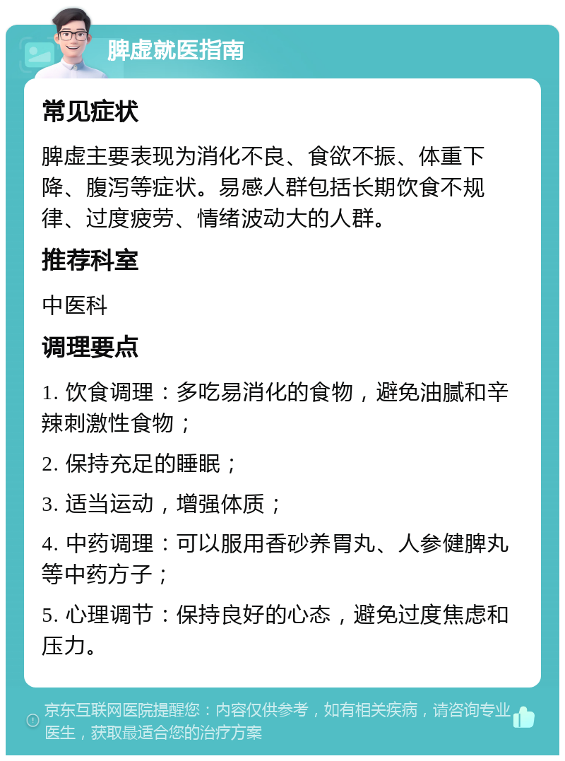 脾虚就医指南 常见症状 脾虚主要表现为消化不良、食欲不振、体重下降、腹泻等症状。易感人群包括长期饮食不规律、过度疲劳、情绪波动大的人群。 推荐科室 中医科 调理要点 1. 饮食调理：多吃易消化的食物，避免油腻和辛辣刺激性食物； 2. 保持充足的睡眠； 3. 适当运动，增强体质； 4. 中药调理：可以服用香砂养胃丸、人参健脾丸等中药方子； 5. 心理调节：保持良好的心态，避免过度焦虑和压力。