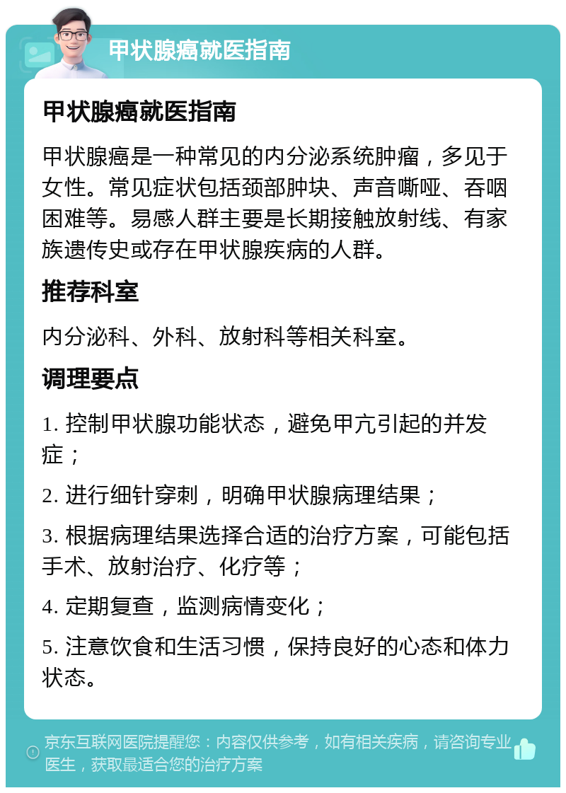 甲状腺癌就医指南 甲状腺癌就医指南 甲状腺癌是一种常见的内分泌系统肿瘤，多见于女性。常见症状包括颈部肿块、声音嘶哑、吞咽困难等。易感人群主要是长期接触放射线、有家族遗传史或存在甲状腺疾病的人群。 推荐科室 内分泌科、外科、放射科等相关科室。 调理要点 1. 控制甲状腺功能状态，避免甲亢引起的并发症； 2. 进行细针穿刺，明确甲状腺病理结果； 3. 根据病理结果选择合适的治疗方案，可能包括手术、放射治疗、化疗等； 4. 定期复查，监测病情变化； 5. 注意饮食和生活习惯，保持良好的心态和体力状态。