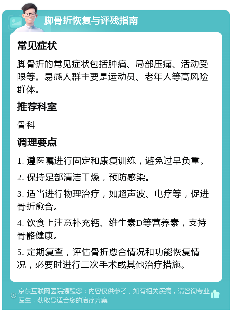 脚骨折恢复与评残指南 常见症状 脚骨折的常见症状包括肿痛、局部压痛、活动受限等。易感人群主要是运动员、老年人等高风险群体。 推荐科室 骨科 调理要点 1. 遵医嘱进行固定和康复训练，避免过早负重。 2. 保持足部清洁干燥，预防感染。 3. 适当进行物理治疗，如超声波、电疗等，促进骨折愈合。 4. 饮食上注意补充钙、维生素D等营养素，支持骨骼健康。 5. 定期复查，评估骨折愈合情况和功能恢复情况，必要时进行二次手术或其他治疗措施。