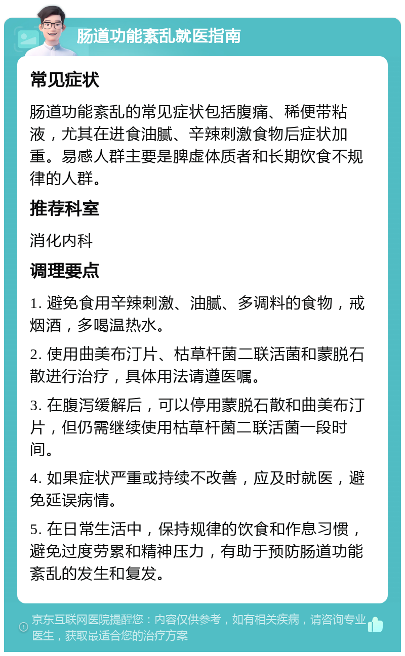 肠道功能紊乱就医指南 常见症状 肠道功能紊乱的常见症状包括腹痛、稀便带粘液，尤其在进食油腻、辛辣刺激食物后症状加重。易感人群主要是脾虚体质者和长期饮食不规律的人群。 推荐科室 消化内科 调理要点 1. 避免食用辛辣刺激、油腻、多调料的食物，戒烟酒，多喝温热水。 2. 使用曲美布汀片、枯草杆菌二联活菌和蒙脱石散进行治疗，具体用法请遵医嘱。 3. 在腹泻缓解后，可以停用蒙脱石散和曲美布汀片，但仍需继续使用枯草杆菌二联活菌一段时间。 4. 如果症状严重或持续不改善，应及时就医，避免延误病情。 5. 在日常生活中，保持规律的饮食和作息习惯，避免过度劳累和精神压力，有助于预防肠道功能紊乱的发生和复发。