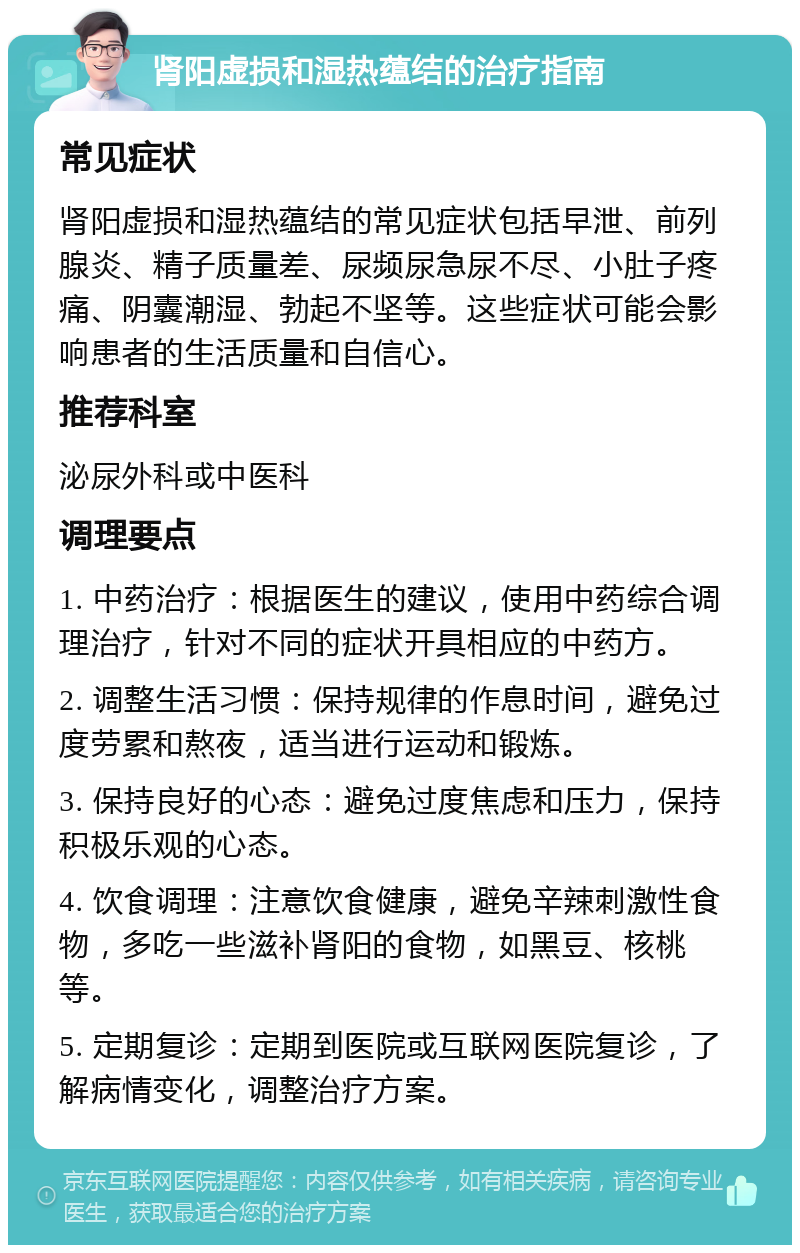 肾阳虚损和湿热蕴结的治疗指南 常见症状 肾阳虚损和湿热蕴结的常见症状包括早泄、前列腺炎、精子质量差、尿频尿急尿不尽、小肚子疼痛、阴囊潮湿、勃起不坚等。这些症状可能会影响患者的生活质量和自信心。 推荐科室 泌尿外科或中医科 调理要点 1. 中药治疗：根据医生的建议，使用中药综合调理治疗，针对不同的症状开具相应的中药方。 2. 调整生活习惯：保持规律的作息时间，避免过度劳累和熬夜，适当进行运动和锻炼。 3. 保持良好的心态：避免过度焦虑和压力，保持积极乐观的心态。 4. 饮食调理：注意饮食健康，避免辛辣刺激性食物，多吃一些滋补肾阳的食物，如黑豆、核桃等。 5. 定期复诊：定期到医院或互联网医院复诊，了解病情变化，调整治疗方案。