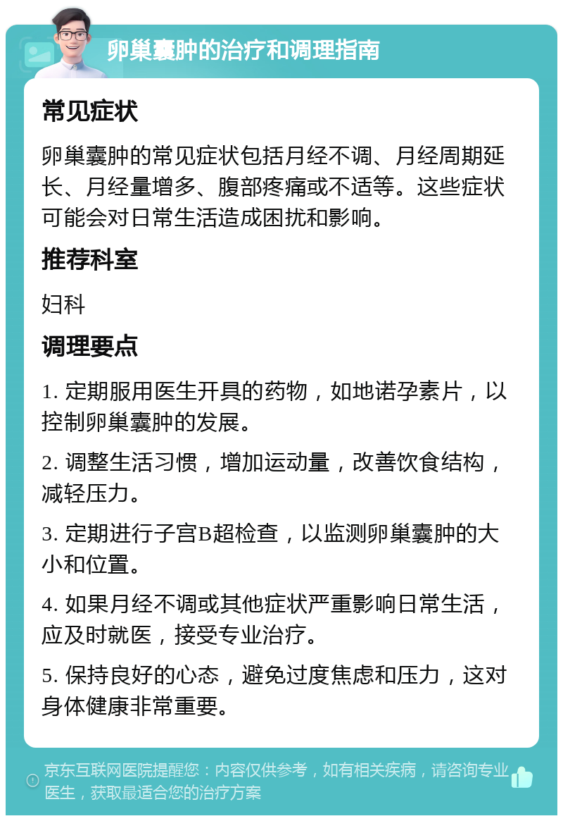 卵巢囊肿的治疗和调理指南 常见症状 卵巢囊肿的常见症状包括月经不调、月经周期延长、月经量增多、腹部疼痛或不适等。这些症状可能会对日常生活造成困扰和影响。 推荐科室 妇科 调理要点 1. 定期服用医生开具的药物，如地诺孕素片，以控制卵巢囊肿的发展。 2. 调整生活习惯，增加运动量，改善饮食结构，减轻压力。 3. 定期进行子宫B超检查，以监测卵巢囊肿的大小和位置。 4. 如果月经不调或其他症状严重影响日常生活，应及时就医，接受专业治疗。 5. 保持良好的心态，避免过度焦虑和压力，这对身体健康非常重要。