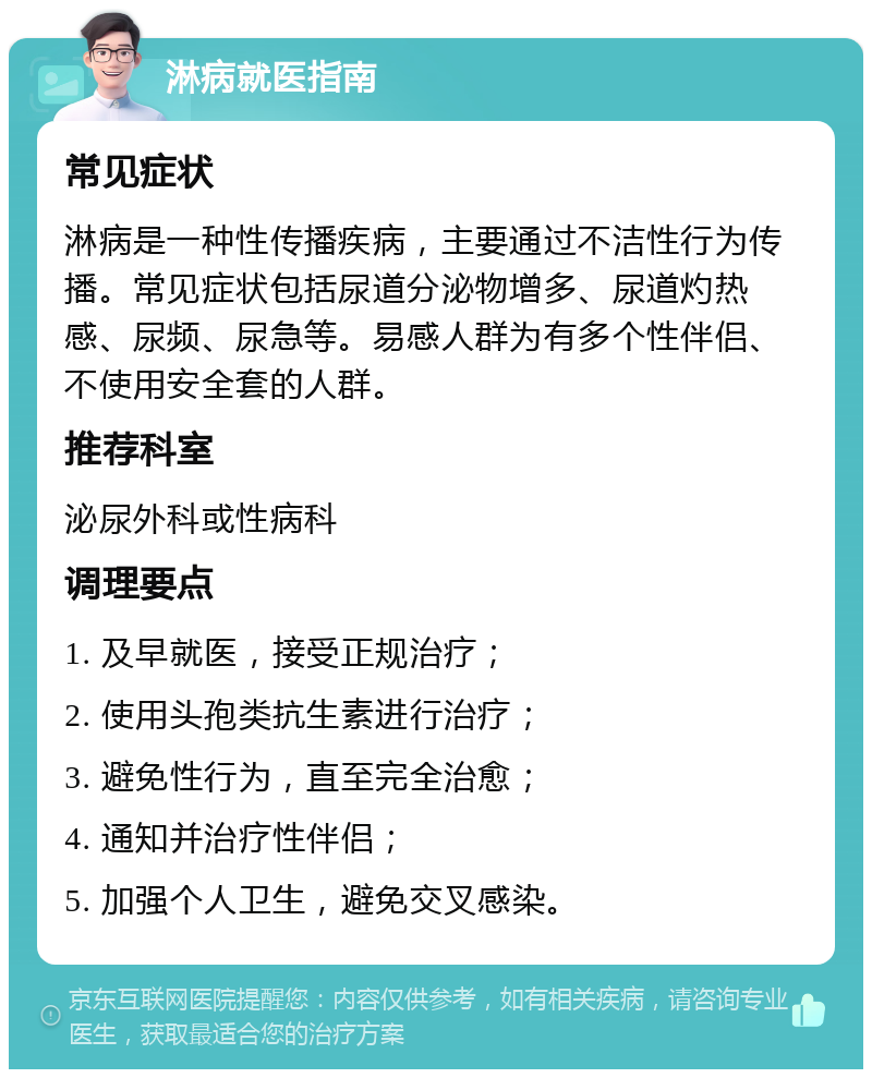 淋病就医指南 常见症状 淋病是一种性传播疾病，主要通过不洁性行为传播。常见症状包括尿道分泌物增多、尿道灼热感、尿频、尿急等。易感人群为有多个性伴侣、不使用安全套的人群。 推荐科室 泌尿外科或性病科 调理要点 1. 及早就医，接受正规治疗； 2. 使用头孢类抗生素进行治疗； 3. 避免性行为，直至完全治愈； 4. 通知并治疗性伴侣； 5. 加强个人卫生，避免交叉感染。