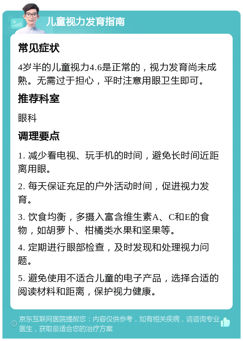 儿童视力发育指南 常见症状 4岁半的儿童视力4.6是正常的，视力发育尚未成熟。无需过于担心，平时注意用眼卫生即可。 推荐科室 眼科 调理要点 1. 减少看电视、玩手机的时间，避免长时间近距离用眼。 2. 每天保证充足的户外活动时间，促进视力发育。 3. 饮食均衡，多摄入富含维生素A、C和E的食物，如胡萝卜、柑橘类水果和坚果等。 4. 定期进行眼部检查，及时发现和处理视力问题。 5. 避免使用不适合儿童的电子产品，选择合适的阅读材料和距离，保护视力健康。