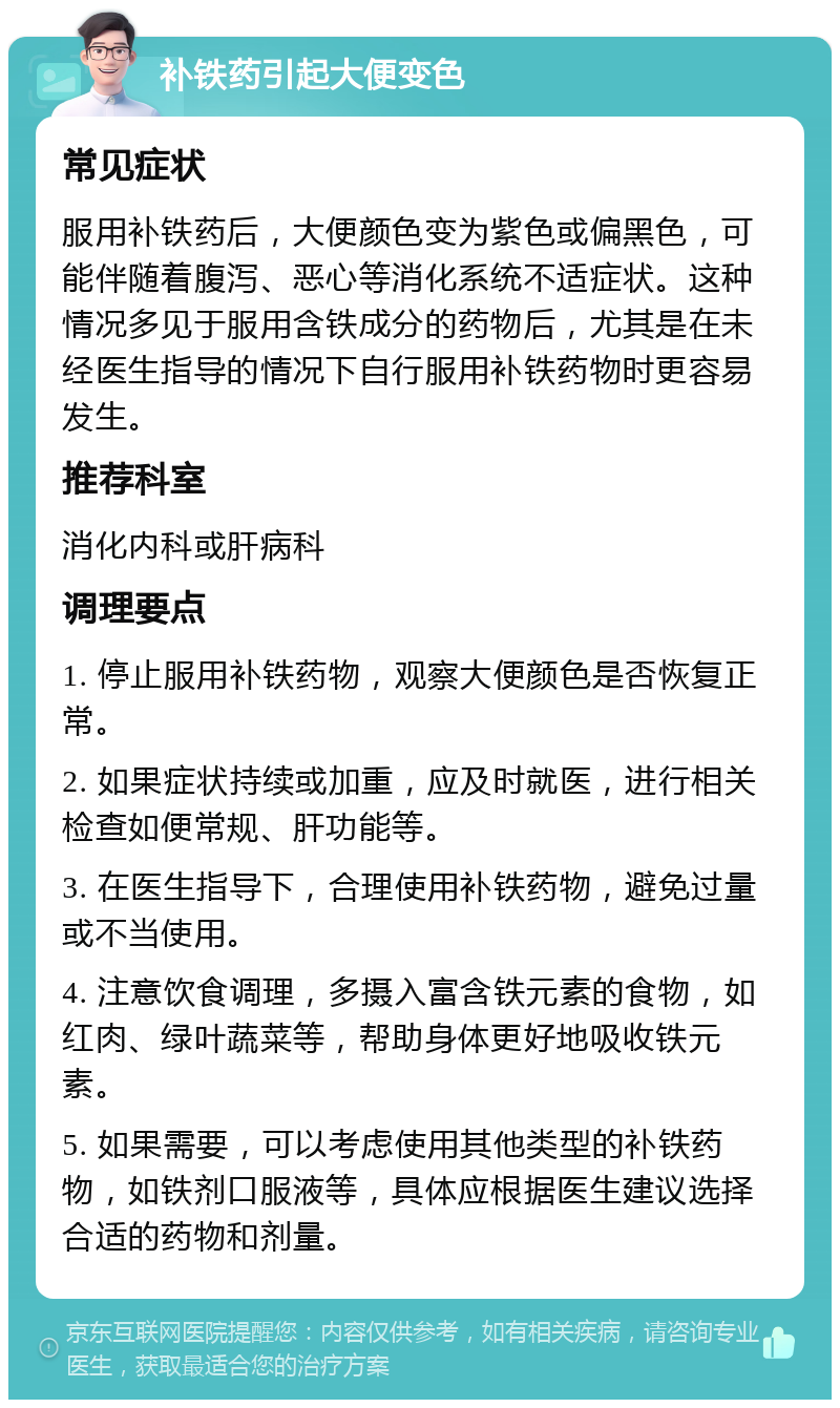 补铁药引起大便变色 常见症状 服用补铁药后，大便颜色变为紫色或偏黑色，可能伴随着腹泻、恶心等消化系统不适症状。这种情况多见于服用含铁成分的药物后，尤其是在未经医生指导的情况下自行服用补铁药物时更容易发生。 推荐科室 消化内科或肝病科 调理要点 1. 停止服用补铁药物，观察大便颜色是否恢复正常。 2. 如果症状持续或加重，应及时就医，进行相关检查如便常规、肝功能等。 3. 在医生指导下，合理使用补铁药物，避免过量或不当使用。 4. 注意饮食调理，多摄入富含铁元素的食物，如红肉、绿叶蔬菜等，帮助身体更好地吸收铁元素。 5. 如果需要，可以考虑使用其他类型的补铁药物，如铁剂口服液等，具体应根据医生建议选择合适的药物和剂量。