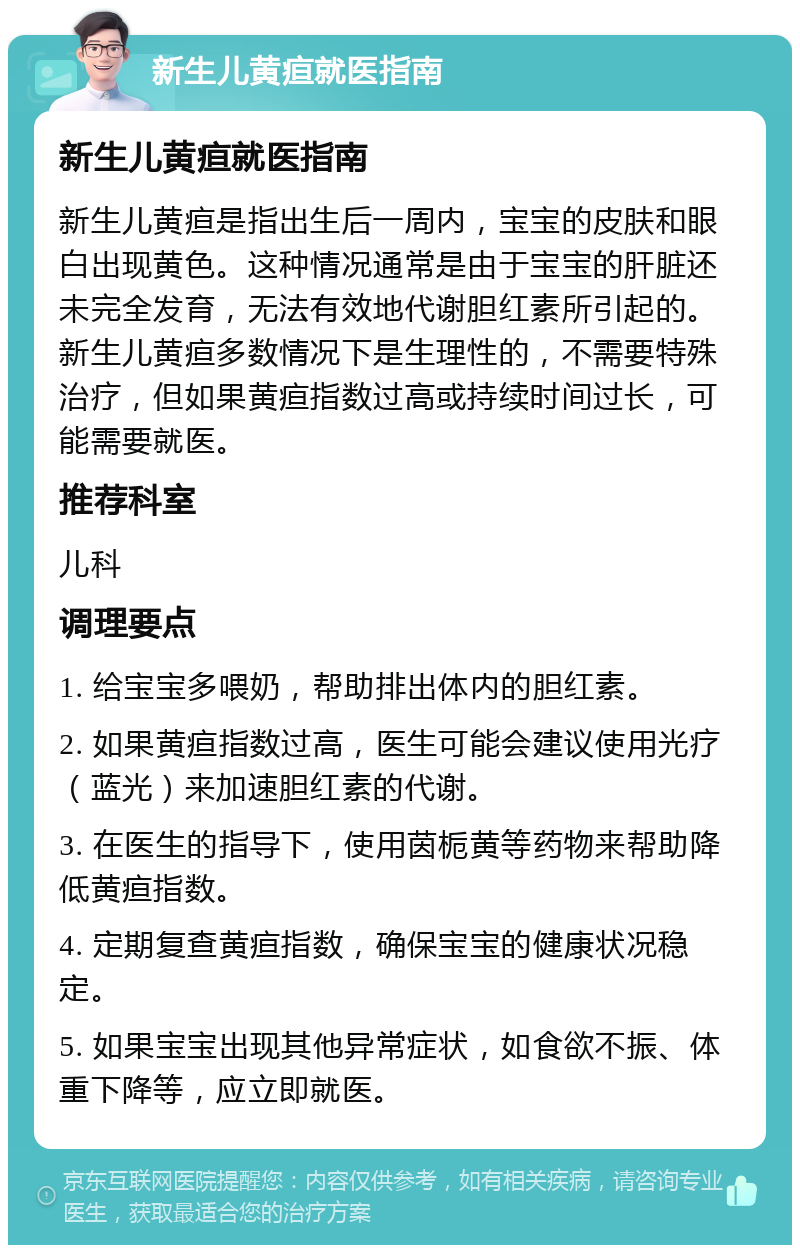 新生儿黄疸就医指南 新生儿黄疸就医指南 新生儿黄疸是指出生后一周内，宝宝的皮肤和眼白出现黄色。这种情况通常是由于宝宝的肝脏还未完全发育，无法有效地代谢胆红素所引起的。新生儿黄疸多数情况下是生理性的，不需要特殊治疗，但如果黄疸指数过高或持续时间过长，可能需要就医。 推荐科室 儿科 调理要点 1. 给宝宝多喂奶，帮助排出体内的胆红素。 2. 如果黄疸指数过高，医生可能会建议使用光疗（蓝光）来加速胆红素的代谢。 3. 在医生的指导下，使用茵栀黄等药物来帮助降低黄疸指数。 4. 定期复查黄疸指数，确保宝宝的健康状况稳定。 5. 如果宝宝出现其他异常症状，如食欲不振、体重下降等，应立即就医。