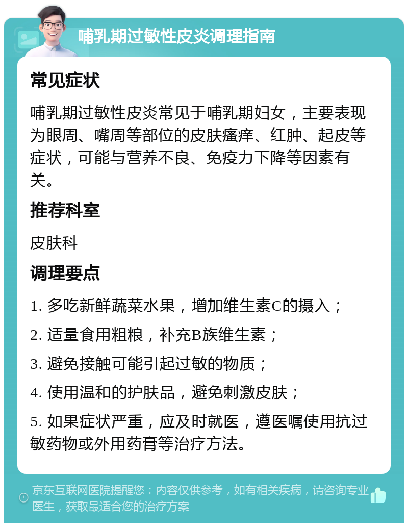 哺乳期过敏性皮炎调理指南 常见症状 哺乳期过敏性皮炎常见于哺乳期妇女，主要表现为眼周、嘴周等部位的皮肤瘙痒、红肿、起皮等症状，可能与营养不良、免疫力下降等因素有关。 推荐科室 皮肤科 调理要点 1. 多吃新鲜蔬菜水果，增加维生素C的摄入； 2. 适量食用粗粮，补充B族维生素； 3. 避免接触可能引起过敏的物质； 4. 使用温和的护肤品，避免刺激皮肤； 5. 如果症状严重，应及时就医，遵医嘱使用抗过敏药物或外用药膏等治疗方法。