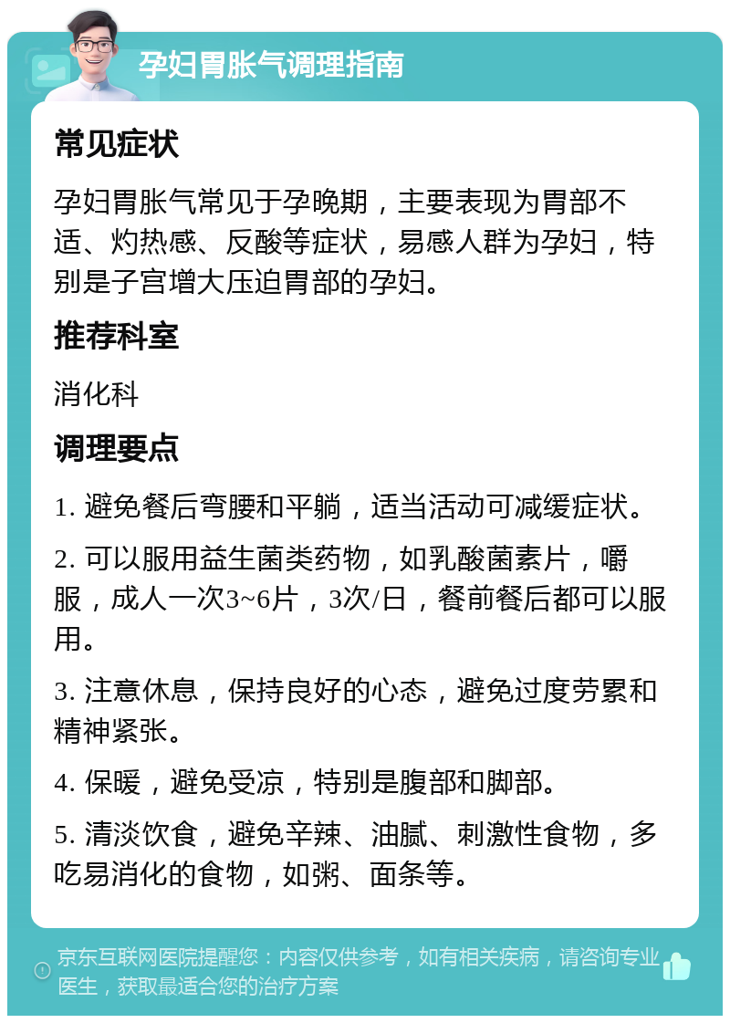 孕妇胃胀气调理指南 常见症状 孕妇胃胀气常见于孕晚期，主要表现为胃部不适、灼热感、反酸等症状，易感人群为孕妇，特别是子宫增大压迫胃部的孕妇。 推荐科室 消化科 调理要点 1. 避免餐后弯腰和平躺，适当活动可减缓症状。 2. 可以服用益生菌类药物，如乳酸菌素片，嚼服，成人一次3~6片，3次/日，餐前餐后都可以服用。 3. 注意休息，保持良好的心态，避免过度劳累和精神紧张。 4. 保暖，避免受凉，特别是腹部和脚部。 5. 清淡饮食，避免辛辣、油腻、刺激性食物，多吃易消化的食物，如粥、面条等。