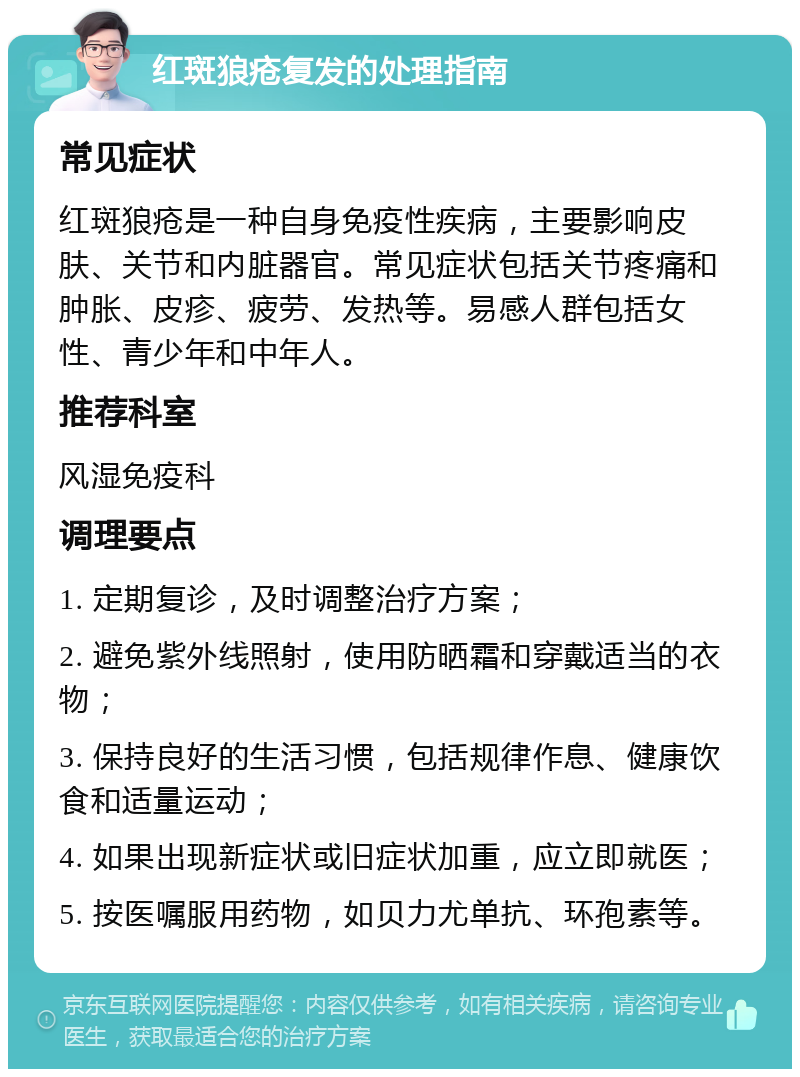 红斑狼疮复发的处理指南 常见症状 红斑狼疮是一种自身免疫性疾病，主要影响皮肤、关节和内脏器官。常见症状包括关节疼痛和肿胀、皮疹、疲劳、发热等。易感人群包括女性、青少年和中年人。 推荐科室 风湿免疫科 调理要点 1. 定期复诊，及时调整治疗方案； 2. 避免紫外线照射，使用防晒霜和穿戴适当的衣物； 3. 保持良好的生活习惯，包括规律作息、健康饮食和适量运动； 4. 如果出现新症状或旧症状加重，应立即就医； 5. 按医嘱服用药物，如贝力尤单抗、环孢素等。