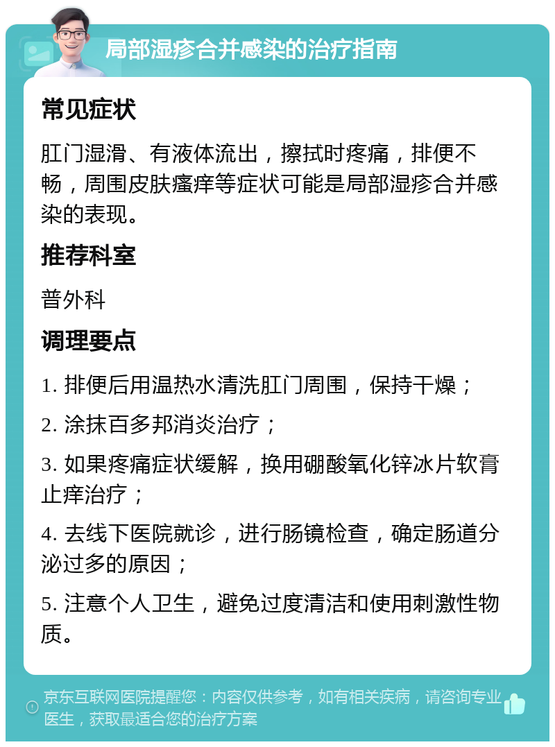 局部湿疹合并感染的治疗指南 常见症状 肛门湿滑、有液体流出，擦拭时疼痛，排便不畅，周围皮肤瘙痒等症状可能是局部湿疹合并感染的表现。 推荐科室 普外科 调理要点 1. 排便后用温热水清洗肛门周围，保持干燥； 2. 涂抹百多邦消炎治疗； 3. 如果疼痛症状缓解，换用硼酸氧化锌冰片软膏止痒治疗； 4. 去线下医院就诊，进行肠镜检查，确定肠道分泌过多的原因； 5. 注意个人卫生，避免过度清洁和使用刺激性物质。